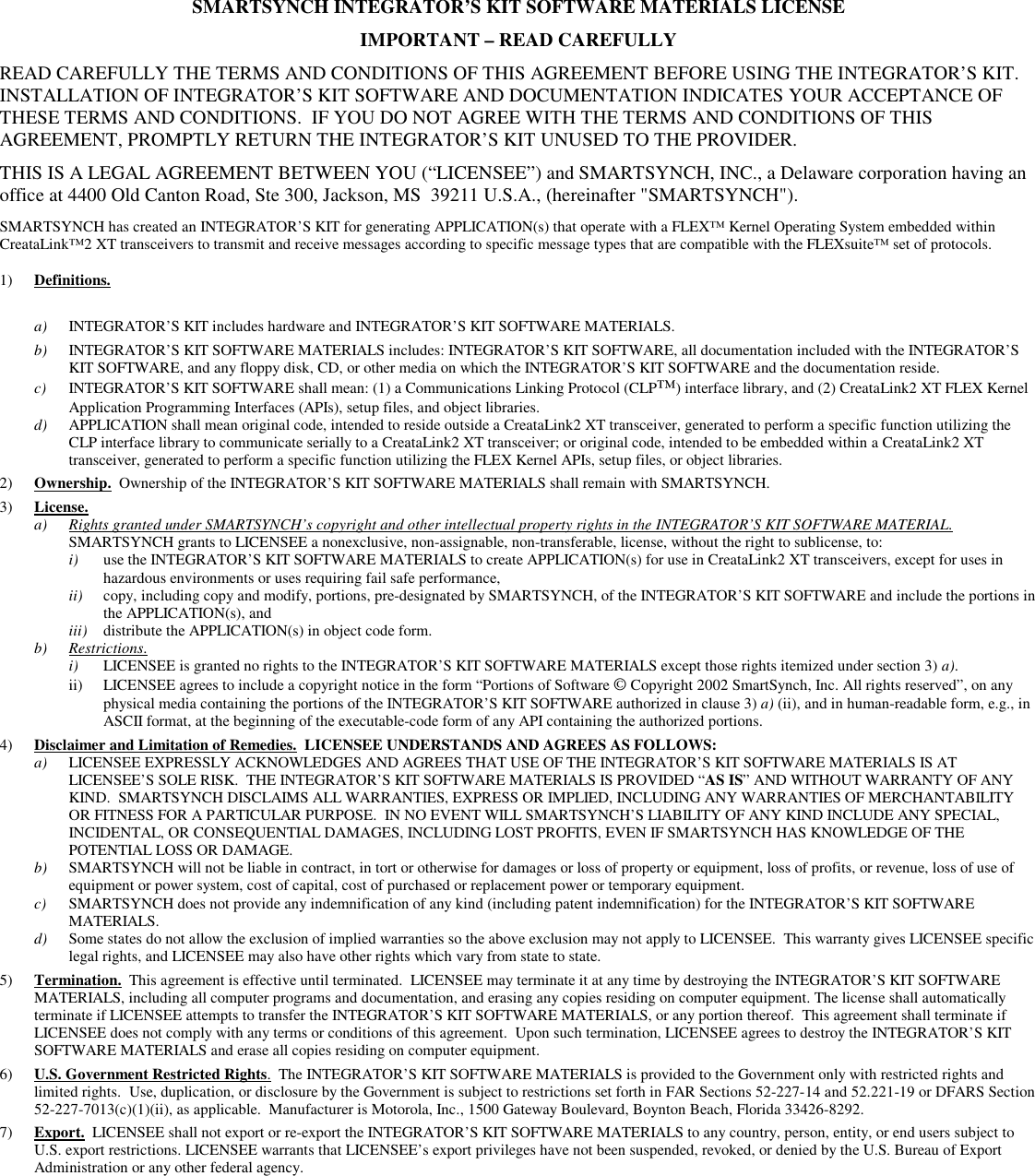 SMARTSYNCH INTEGRATOR’S KIT SOFTWARE MATERIALS LICENSE  IMPORTANT – READ CAREFULLY READ CAREFULLY THE TERMS AND CONDITIONS OF THIS AGREEMENT BEFORE USING THE INTEGRATOR’S KIT.  INSTALLATION OF INTEGRATOR’S KIT SOFTWARE AND DOCUMENTATION INDICATES YOUR ACCEPTANCE OF THESE TERMS AND CONDITIONS.  IF YOU DO NOT AGREE WITH THE TERMS AND CONDITIONS OF THIS AGREEMENT, PROMPTLY RETURN THE INTEGRATOR’S KIT UNUSED TO THE PROVIDER. THIS IS A LEGAL AGREEMENT BETWEEN YOU (“LICENSEE”) and SMARTSYNCH, INC., a Delaware corporation having an office at 4400 Old Canton Road, Ste 300, Jackson, MS  39211 U.S.A., (hereinafter &quot;SMARTSYNCH&quot;).   SMARTSYNCH has created an INTEGRATOR’S KIT for generating APPLICATION(s) that operate with a FLEX™ Kernel Operating System embedded within CreataLink™2 XT transceivers to transmit and receive messages according to specific message types that are compatible with the FLEXsuite™ set of protocols.   1)  Definitions.    a)  INTEGRATOR’S KIT includes hardware and INTEGRATOR’S KIT SOFTWARE MATERIALS. b)  INTEGRATOR’S KIT SOFTWARE MATERIALS includes: INTEGRATOR’S KIT SOFTWARE, all documentation included with the INTEGRATOR’S KIT SOFTWARE, and any floppy disk, CD, or other media on which the INTEGRATOR’S KIT SOFTWARE and the documentation reside.  c)  INTEGRATOR’S KIT SOFTWARE shall mean: (1) a Communications Linking Protocol (CLP™) interface library, and (2) CreataLink2 XT FLEX Kernel Application Programming Interfaces (APIs), setup files, and object libraries.   d)  APPLICATION shall mean original code, intended to reside outside a CreataLink2 XT transceiver, generated to perform a specific function utilizing the CLP interface library to communicate serially to a CreataLink2 XT transceiver; or original code, intended to be embedded within a CreataLink2 XT transceiver, generated to perform a specific function utilizing the FLEX Kernel APIs, setup files, or object libraries.   2)  Ownership.  Ownership of the INTEGRATOR’S KIT SOFTWARE MATERIALS shall remain with SMARTSYNCH.   3)  License. a)  Rights granted under SMARTSYNCH’s copyright and other intellectual property rights in the INTEGRATOR’S KIT SOFTWARE MATERIAL.   SMARTSYNCH grants to LICENSEE a nonexclusive, non-assignable, non-transferable, license, without the right to sublicense, to:  i)  use the INTEGRATOR’S KIT SOFTWARE MATERIALS to create APPLICATION(s) for use in CreataLink2 XT transceivers, except for uses in hazardous environments or uses requiring fail safe performance,  ii)  copy, including copy and modify, portions, pre-designated by SMARTSYNCH, of the INTEGRATOR’S KIT SOFTWARE and include the portions in the APPLICATION(s), and iii)  distribute the APPLICATION(s) in object code form.  b) Restrictions.  i)  LICENSEE is granted no rights to the INTEGRATOR’S KIT SOFTWARE MATERIALS except those rights itemized under section 3) a).  ii)  LICENSEE agrees to include a copyright notice in the form “Portions of Software © Copyright 2002 SmartSynch, Inc. All rights reserved”, on any physical media containing the portions of the INTEGRATOR’S KIT SOFTWARE authorized in clause 3) a) (ii), and in human-readable form, e.g., in ASCII format, at the beginning of the executable-code form of any API containing the authorized portions.  4)  Disclaimer and Limitation of Remedies.  LICENSEE UNDERSTANDS AND AGREES AS FOLLOWS: a)  LICENSEE EXPRESSLY ACKNOWLEDGES AND AGREES THAT USE OF THE INTEGRATOR’S KIT SOFTWARE MATERIALS IS AT LICENSEE’S SOLE RISK.  THE INTEGRATOR’S KIT SOFTWARE MATERIALS IS PROVIDED “AS IS” AND WITHOUT WARRANTY OF ANY KIND.  SMARTSYNCH DISCLAIMS ALL WARRANTIES, EXPRESS OR IMPLIED, INCLUDING ANY WARRANTIES OF MERCHANTABILITY OR FITNESS FOR A PARTICULAR PURPOSE.  IN NO EVENT WILL SMARTSYNCH’S LIABILITY OF ANY KIND INCLUDE ANY SPECIAL, INCIDENTAL, OR CONSEQUENTIAL DAMAGES, INCLUDING LOST PROFITS, EVEN IF SMARTSYNCH HAS KNOWLEDGE OF THE POTENTIAL LOSS OR DAMAGE. b)  SMARTSYNCH will not be liable in contract, in tort or otherwise for damages or loss of property or equipment, loss of profits, or revenue, loss of use of equipment or power system, cost of capital, cost of purchased or replacement power or temporary equipment. c)  SMARTSYNCH does not provide any indemnification of any kind (including patent indemnification) for the INTEGRATOR’S KIT SOFTWARE MATERIALS. d) Some states do not allow the exclusion of implied warranties so the above exclusion may not apply to LICENSEE.  This warranty gives LICENSEE specific legal rights, and LICENSEE may also have other rights which vary from state to state. 5)  Termination.  This agreement is effective until terminated.  LICENSEE may terminate it at any time by destroying the INTEGRATOR’S KIT SOFTWARE MATERIALS, including all computer programs and documentation, and erasing any copies residing on computer equipment. The license shall automatically terminate if LICENSEE attempts to transfer the INTEGRATOR’S KIT SOFTWARE MATERIALS, or any portion thereof.  This agreement shall terminate if LICENSEE does not comply with any terms or conditions of this agreement.  Upon such termination, LICENSEE agrees to destroy the INTEGRATOR’S KIT SOFTWARE MATERIALS and erase all copies residing on computer equipment. 6)  U.S. Government Restricted Rights.  The INTEGRATOR’S KIT SOFTWARE MATERIALS is provided to the Government only with restricted rights and limited rights.  Use, duplication, or disclosure by the Government is subject to restrictions set forth in FAR Sections 52-227-14 and 52.221-19 or DFARS Section 52-227-7013(c)(1)(ii), as applicable.  Manufacturer is Motorola, Inc., 1500 Gateway Boulevard, Boynton Beach, Florida 33426-8292. 7)  Export.  LICENSEE shall not export or re-export the INTEGRATOR’S KIT SOFTWARE MATERIALS to any country, person, entity, or end users subject to U.S. export restrictions. LICENSEE warrants that LICENSEE’s export privileges have not been suspended, revoked, or denied by the U.S. Bureau of Export Administration or any other federal agency.  