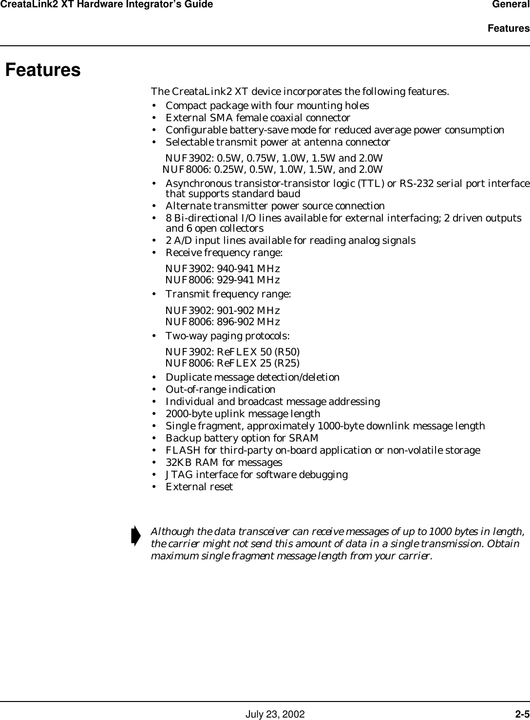   July 23, 2002  2-5CreataLink2 XT Hardware Integrator’s Guide General  FeaturesFeaturesThe CreataLink2 XT device incorporates the following features.• Compact package with four mounting holes• External SMA female coaxial connector• Configurable battery-save mode for reduced average power consumption• Selectable transmit power at antenna connector     NUF3902: 0.5W, 0.75W, 1.0W, 1.5W and 2.0W     NUF8006: 0.25W, 0.5W, 1.0W, 1.5W, and 2.0W • Asynchronous transistor-transistor logic (TTL) or RS-232 serial port interface that supports standard baud • Alternate transmitter power source connection• 8 Bi-directional I/O lines available for external interfacing; 2 driven outputs and 6 open collectors• 2 A/D input lines available for reading analog signals• Receive frequency range:      NUF3902: 940-941 MHz      NUF8006: 929-941 MHz • Transmit frequency range:     NUF3902: 901-902 MHz      NUF8006: 896-902 MHz• Two-way paging protocols:     NUF3902: ReFLEX 50 (R50)      NUF8006: ReFLEX 25 (R25)• Duplicate message detection/deletion• Out-of-range indication• Individual and broadcast message addressing• 2000-byte uplink message length• Single fragment, approximately 1000-byte downlink message length • Backup battery option for SRAM• FLASH for third-party on-board application or non-volatile storage•32KB RAM for messages• JTAG interface for software debugging•External reset➧Although the data transceiver can receive messages of up to 1000 bytes in length, the carrier might not send this amount of data in a single transmission. Obtain maximum single fragment message length from your carrier.
