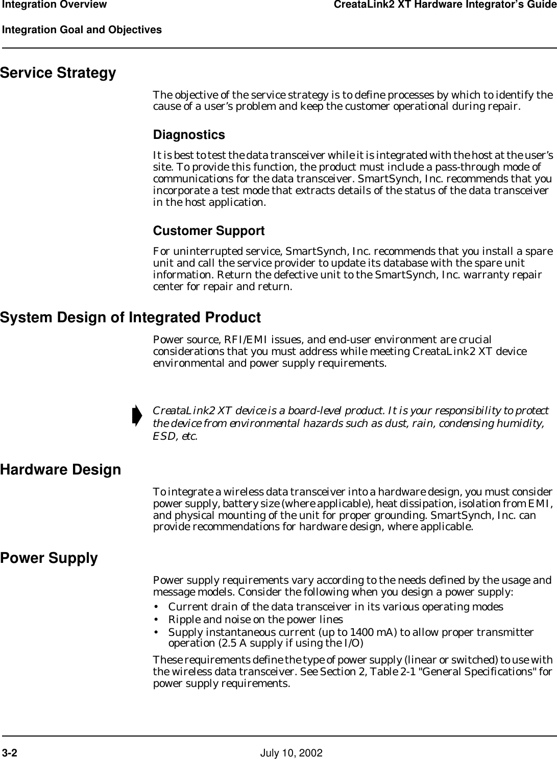 3-2    July 10, 2002 Integration Overview CreataLink2 XT Hardware Integrator’s Guide  Integration Goal and ObjectivesService StrategyThe objective of the service strategy is to define processes by which to identify the cause of a user’s problem and keep the customer operational during repair. DiagnosticsIt is best to test the data transceiver while it is integrated with the host at the user’s site. To provide this function, the product must include a pass-through mode of communications for the data transceiver. SmartSynch, Inc. recommends that you incorporate a test mode that extracts details of the status of the data transceiver in the host application.Customer SupportFor uninterrupted service, SmartSynch, Inc. recommends that you install a spare unit and call the service provider to update its database with the spare unit information. Return the defective unit to the SmartSynch, Inc. warranty repair center for repair and return.System Design of Integrated ProductPower source, RFI/EMI issues, and end-user environment are crucial considerations that you must address while meeting CreataLink2 XT device environmental and power supply requirements.Hardware DesignTo integrate a wireless data transceiver into a hardware design, you must consider power supply, battery size (where applicable), heat dissipation, isolation from EMI, and physical mounting of the unit for proper grounding. SmartSynch, Inc. can provide recommendations for hardware design, where applicable. Power SupplyPower supply requirements vary according to the needs defined by the usage and message models. Consider the following when you design a power supply:• Current drain of the data transceiver in its various operating modes• Ripple and noise on the power lines • Supply instantaneous current (up to 1400 mA) to allow proper transmitter operation (2.5 A supply if using the I/O)These requirements define the type of power supply (linear or switched) to use with the wireless data transceiver. See Section 2, Table 2-1 &quot;General Specifications&quot; for power supply requirements.➧CreataLink2 XT device is a board-level product. It is your responsibility to protect the device from environmental hazards such as dust, rain, condensing humidity, ESD, etc.