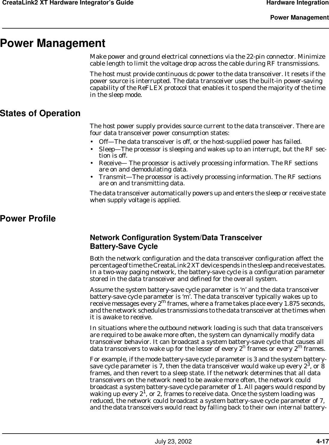     July 23, 2002  4-17CreataLink2 XT Hardware Integrator’s Guide Hardware Integration  Power ManagementPower ManagementMake power and ground electrical connections via the 22-pin connector. Minimize cable length to limit the voltage drop across the cable during RF transmissions.The host must provide continuous dc power to the data transceiver. It resets if the power source is interrupted. The data transceiver uses the built-in power-saving capability of the ReFLEX protocol that enables it to spend the majority of the time in the sleep mode. States of OperationThe host power supply provides source current to the data transceiver. There are four data transceiver power consumption states:• Off—The data transceiver is off, or the host-supplied power has failed.• Sleep—The processor is sleeping and wakes up to an interrupt, but the RF sec-tion is off.• Receive— The processor is actively processing information. The RF sections are on and demodulating data.• Transmit—The processor is actively processing information. The RF sections are on and transmitting data.The data transceiver automatically powers up and enters the sleep or receive state when supply voltage is applied.Power ProfileNetwork Configuration System/Data Transceiver  Battery-Save CycleBoth the network configuration and the data transceiver configuration affect the percentage of time the CreataLink2 XT device spends in the sleep and receive states. In a two-way paging network, the battery-save cycle is a configuration parameter stored in the data transceiver and defined for the overall system. Assume the system battery-save cycle parameter is ‘n’ and the data transceiver battery-save cycle parameter is ‘m’. The data transceiver typically wakes up to receive messages every 2m frames, where a frame takes place every 1.875 seconds, and the network schedules transmissions to the data transceiver at the times when it is awake to receive. In situations where the outbound network loading is such that data transceivers are required to be awake more often, the system can dynamically modify data transceiver behavior. It can broadcast a system battery-save cycle that causes all data transceivers to wake up for the lesser of every 2n frames or every 2m frames.For example, if the mode battery-save cycle parameter is 3 and the system battery-save cycle parameter is 7, then the data transceiver would wake up every 23, or 8 frames, and then revert to a sleep state. If the network determines that all data transceivers on the network need to be awake more often, the network could broadcast a system battery-save cycle parameter of 1. All pagers would respond by waking up every 21, or 2, frames to receive data. Once the system loading was reduced, the network could broadcast a system battery-save cycle parameter of 7, and the data transceivers would react by falling back to their own internal battery-