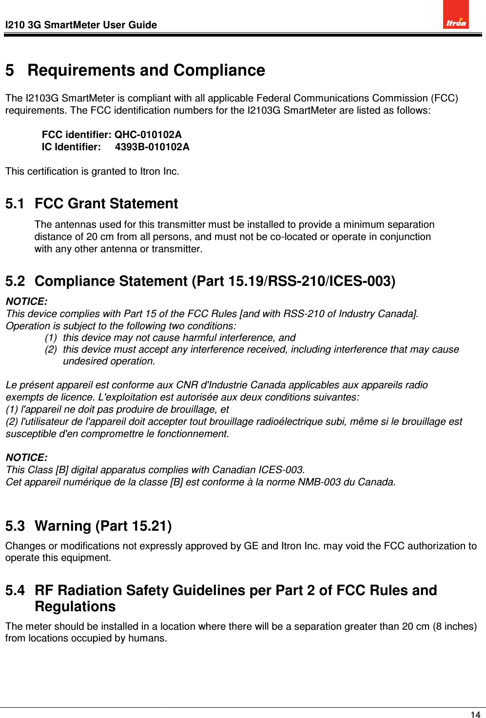 I210 3G SmartMeter User Guide              14  5  Requirements and Compliance The I2103G SmartMeter is compliant with all applicable Federal Communications Commission (FCC) requirements. The FCC identification numbers for the I2103G SmartMeter are listed as follows:  FCC identifier: QHC-010102A IC Identifier:     4393B-010102A  This certification is granted to Itron Inc. 5.1  FCC Grant Statement The antennas used for this transmitter must be installed to provide a minimum separation distance of 20 cm from all persons, and must not be co-located or operate in conjunction with any other antenna or transmitter.  5.2  Compliance Statement (Part 15.19/RSS-210/ICES-003) NOTICE: This device complies with Part 15 of the FCC Rules [and with RSS-210 of Industry Canada]. Operation is subject to the following two conditions: (1)  this device may not cause harmful interference, and  (2)  this device must accept any interference received, including interference that may cause undesired operation.  Le présent appareil est conforme aux CNR d&apos;Industrie Canada applicables aux appareils radio exempts de licence. L&apos;exploitation est autorisée aux deux conditions suivantes: (1) l&apos;appareil ne doit pas produire de brouillage, et  (2) l&apos;utilisateur de l&apos;appareil doit accepter tout brouillage radioélectrique subi, même si le brouillage est susceptible d&apos;en compromettre le fonctionnement.  NOTICE:  This Class [B] digital apparatus complies with Canadian ICES-003. Cet appareil numérique de la classe [B] est conforme à la norme NMB-003 du Canada.  5.3  Warning (Part 15.21) Changes or modifications not expressly approved by GE and Itron Inc. may void the FCC authorization to operate this equipment. 5.4  RF Radiation Safety Guidelines per Part 2 of FCC Rules and Regulations The meter should be installed in a location where there will be a separation greater than 20 cm (8 inches) from locations occupied by humans.    