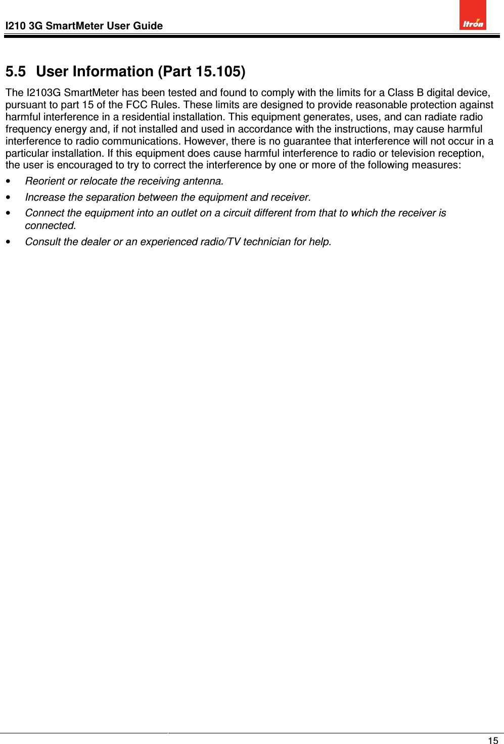 I210 3G SmartMeter User Guide              15  5.5  User Information (Part 15.105) The I2103G SmartMeter has been tested and found to comply with the limits for a Class B digital device, pursuant to part 15 of the FCC Rules. These limits are designed to provide reasonable protection against harmful interference in a residential installation. This equipment generates, uses, and can radiate radio frequency energy and, if not installed and used in accordance with the instructions, may cause harmful interference to radio communications. However, there is no guarantee that interference will not occur in a particular installation. If this equipment does cause harmful interference to radio or television reception, the user is encouraged to try to correct the interference by one or more of the following measures: • Reorient or relocate the receiving antenna. • Increase the separation between the equipment and receiver. • Connect the equipment into an outlet on a circuit different from that to which the receiver is connected. • Consult the dealer or an experienced radio/TV technician for help. 