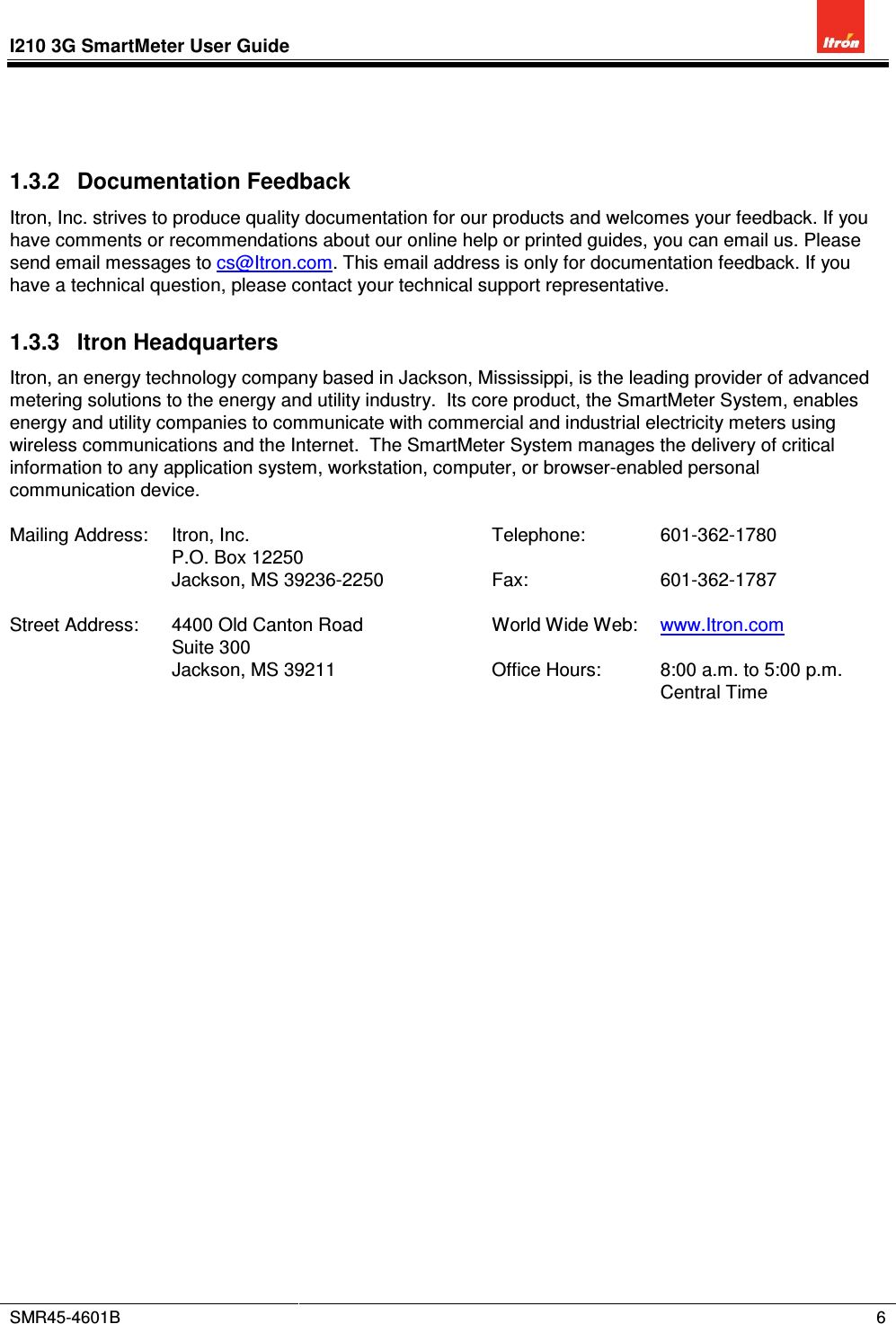 I210 3G SmartMeter User Guide          SMR45-4601B    6   1.3.2  Documentation Feedback Itron, Inc. strives to produce quality documentation for our products and welcomes your feedback. If you have comments or recommendations about our online help or printed guides, you can email us. Please send email messages to cs@Itron.com. This email address is only for documentation feedback. If you have a technical question, please contact your technical support representative. 1.3.3  Itron Headquarters Itron, an energy technology company based in Jackson, Mississippi, is the leading provider of advanced metering solutions to the energy and utility industry.  Its core product, the SmartMeter System, enables energy and utility companies to communicate with commercial and industrial electricity meters using wireless communications and the Internet.  The SmartMeter System manages the delivery of critical information to any application system, workstation, computer, or browser-enabled personal communication device.  Mailing Address:  Itron, Inc.  Telephone:  601-362-1780   P.O. Box 12250       Jackson, MS 39236-2250  Fax:  601-362-1787        Street Address:  4400 Old Canton Road  World Wide Web:  www.Itron.com   Suite 300       Jackson, MS 39211  Office Hours:  8:00 a.m. to 5:00 p.m. Central Time  