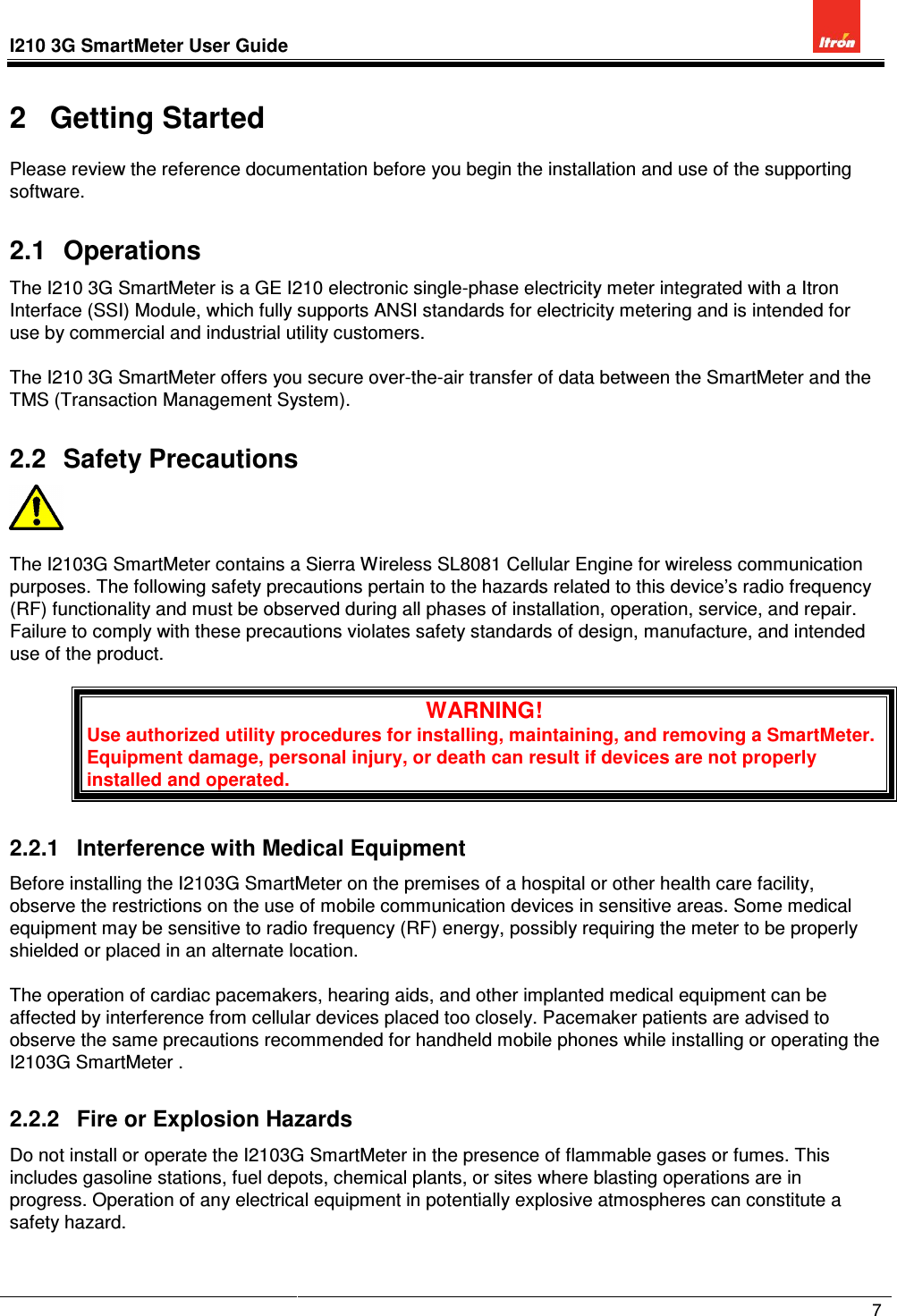 I210 3G SmartMeter User Guide             7  2  Getting Started Please review the reference documentation before you begin the installation and use of the supporting software. 2.1  Operations The I210 3G SmartMeter is a GE I210 electronic single-phase electricity meter integrated with a Itron Interface (SSI) Module, which fully supports ANSI standards for electricity metering and is intended for use by commercial and industrial utility customers.  The I210 3G SmartMeter offers you secure over-the-air transfer of data between the SmartMeter and the TMS (Transaction Management System). 2.2  Safety Precautions    The I2103G SmartMeter contains a Sierra Wireless SL8081 Cellular Engine for wireless communication purposes. The following safety precautions pertain to the hazards related to this device’s radio frequency (RF) functionality and must be observed during all phases of installation, operation, service, and repair. Failure to comply with these precautions violates safety standards of design, manufacture, and intended use of the product.  WARNING! Use authorized utility procedures for installing, maintaining, and removing a SmartMeter. Equipment damage, personal injury, or death can result if devices are not properly installed and operated. 2.2.1  Interference with Medical Equipment Before installing the I2103G SmartMeter on the premises of a hospital or other health care facility, observe the restrictions on the use of mobile communication devices in sensitive areas. Some medical equipment may be sensitive to radio frequency (RF) energy, possibly requiring the meter to be properly shielded or placed in an alternate location.  The operation of cardiac pacemakers, hearing aids, and other implanted medical equipment can be affected by interference from cellular devices placed too closely. Pacemaker patients are advised to observe the same precautions recommended for handheld mobile phones while installing or operating the I2103G SmartMeter . 2.2.2  Fire or Explosion Hazards Do not install or operate the I2103G SmartMeter in the presence of flammable gases or fumes. This includes gasoline stations, fuel depots, chemical plants, or sites where blasting operations are in progress. Operation of any electrical equipment in potentially explosive atmospheres can constitute a safety hazard.  