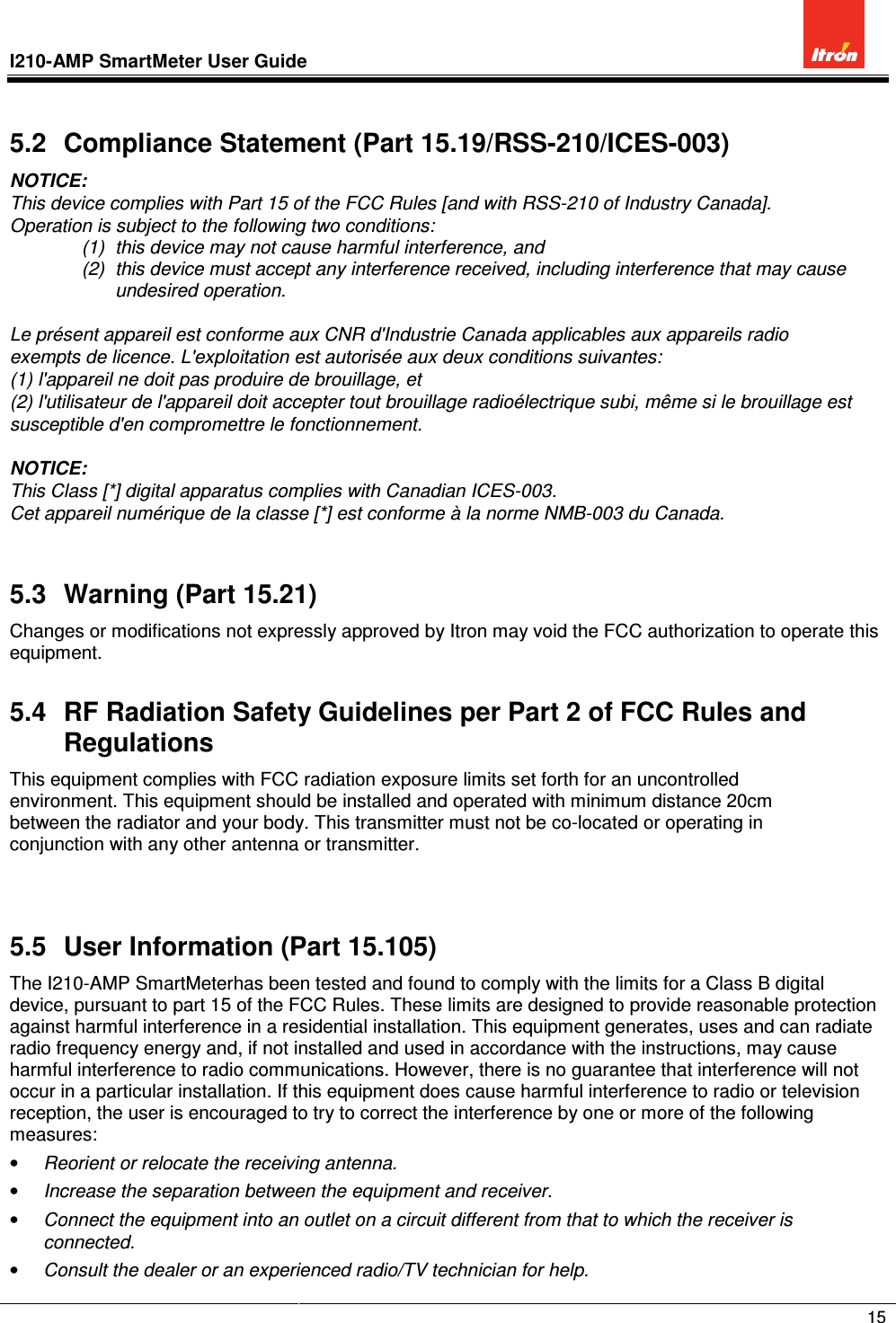 I210-AMP SmartMeter User Guide               15  5.2  Compliance Statement (Part 15.19/RSS-210/ICES-003) NOTICE: This device complies with Part 15 of the FCC Rules [and with RSS-210 of Industry Canada]. Operation is subject to the following two conditions: (1)  this device may not cause harmful interference, and  (2)  this device must accept any interference received, including interference that may cause undesired operation.  Le présent appareil est conforme aux CNR d&apos;Industrie Canada applicables aux appareils radio exempts de licence. L&apos;exploitation est autorisée aux deux conditions suivantes: (1) l&apos;appareil ne doit pas produire de brouillage, et  (2) l&apos;utilisateur de l&apos;appareil doit accepter tout brouillage radioélectrique subi, même si le brouillage est susceptible d&apos;en compromettre le fonctionnement.  NOTICE:  This Class [*] digital apparatus complies with Canadian ICES-003. Cet appareil numérique de la classe [*] est conforme à la norme NMB-003 du Canada.  5.3  Warning (Part 15.21) Changes or modifications not expressly approved by Itron may void the FCC authorization to operate this equipment. 5.4  RF Radiation Safety Guidelines per Part 2 of FCC Rules and Regulations This equipment complies with FCC radiation exposure limits set forth for an uncontrolled environment. This equipment should be installed and operated with minimum distance 20cm between the radiator and your body. This transmitter must not be co-located or operating in conjunction with any other antenna or transmitter.   5.5  User Information (Part 15.105) The I210-AMP SmartMeterhas been tested and found to comply with the limits for a Class B digital device, pursuant to part 15 of the FCC Rules. These limits are designed to provide reasonable protection against harmful interference in a residential installation. This equipment generates, uses and can radiate radio frequency energy and, if not installed and used in accordance with the instructions, may cause harmful interference to radio communications. However, there is no guarantee that interference will not occur in a particular installation. If this equipment does cause harmful interference to radio or television reception, the user is encouraged to try to correct the interference by one or more of the following measures: • Reorient or relocate the receiving antenna. • Increase the separation between the equipment and receiver. • Connect the equipment into an outlet on a circuit different from that to which the receiver is connected. • Consult the dealer or an experienced radio/TV technician for help. 