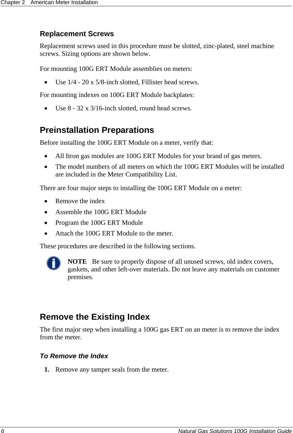 Chapter 2  American Meter Installation  6  Natural Gas Solutions 100G Installation Guide  Replacement Screws Replacement screws used in this procedure must be slotted, zinc-plated, steel machine screws. Sizing options are shown below.  For mounting 100G ERT Module assemblies on meters: • Use 1/4 - 20 x 5/8-inch slotted, Fillister head screws. For mounting indexes on 100G ERT Module backplates: • Use 8 - 32 x 3/16-inch slotted, round head screws.  Preinstallation Preparations Before installing the 100G ERT Module on a meter, verify that:   • All Itron gas modules are 100G ERT Modules for your brand of gas meters.  • The model numbers of all meters on which the 100G ERT Modules will be installed are included in the Meter Compatibility List.  There are four major steps to installing the 100G ERT Module on a meter:  • Remove the index • Assemble the 100G ERT Module • Program the 100G ERT Module • Attach the 100G ERT Module to the meter. These procedures are described in the following sections.   NOTE   Be sure to properly dispose of all unused screws, old index covers, gaskets, and other left-over materials. Do not leave any materials on customer premises.    Remove the Existing Index The first major step when installing a 100G gas ERT on an meter is to remove the index from the meter.  To Remove the Index 1. Remove any tamper seals from the meter.  