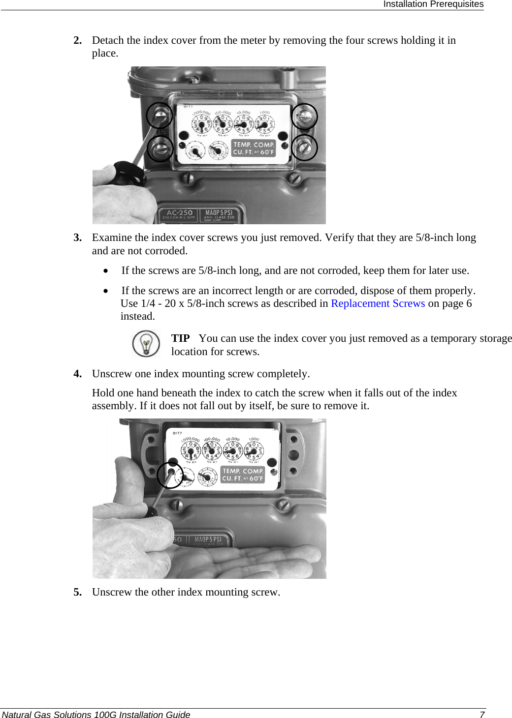  Installation Prerequisites Natural Gas Solutions 100G Installation Guide  7  2. Detach the index cover from the meter by removing the four screws holding it in place.    3. Examine the index cover screws you just removed. Verify that they are 5/8-inch long and are not corroded.  • If the screws are 5/8-inch long, and are not corroded, keep them for later use.  • If the screws are an incorrect length or are corroded, dispose of them properly. Use 1/4 - 20 x 5/8-inch screws as described in Replacement Screws on page 6 instead.   TIP   You can use the index cover you just removed as a temporary storage location for screws.  4. Unscrew one index mounting screw completely.  Hold one hand beneath the index to catch the screw when it falls out of the index assembly. If it does not fall out by itself, be sure to remove it.   5. Unscrew the other index mounting screw.  