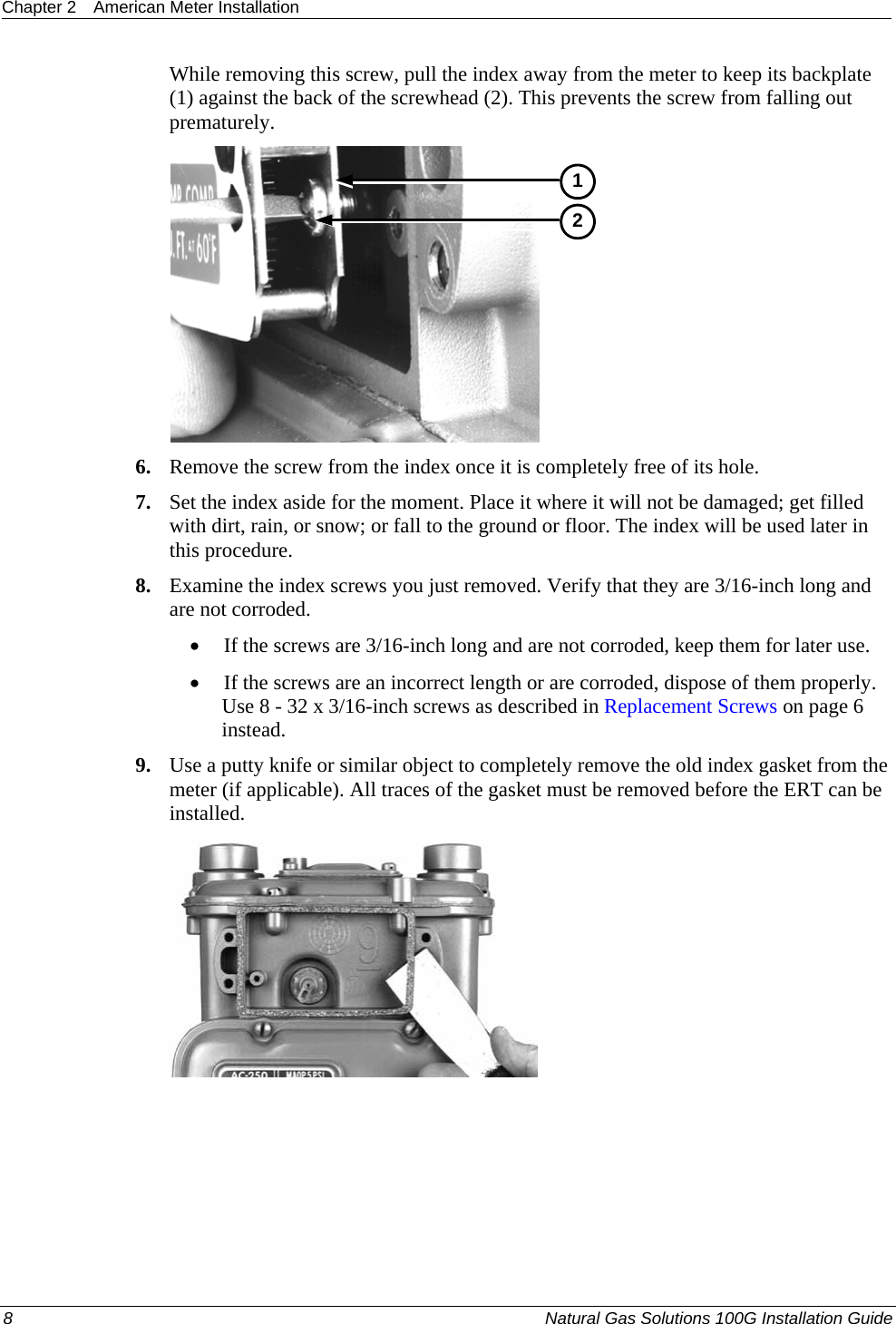 Chapter 2  American Meter Installation  8  Natural Gas Solutions 100G Installation Guide  While removing this screw, pull the index away from the meter to keep its backplate (1) against the back of the screwhead (2). This prevents the screw from falling out prematurely.  12 6. Remove the screw from the index once it is completely free of its hole.  7. Set the index aside for the moment. Place it where it will not be damaged; get filled with dirt, rain, or snow; or fall to the ground or floor. The index will be used later in this procedure.  8. Examine the index screws you just removed. Verify that they are 3/16-inch long and are not corroded.  • If the screws are 3/16-inch long and are not corroded, keep them for later use.  • If the screws are an incorrect length or are corroded, dispose of them properly. Use 8 - 32 x 3/16-inch screws as described in Replacement Screws on page 6 instead.  9. Use a putty knife or similar object to completely remove the old index gasket from the meter (if applicable). All traces of the gasket must be removed before the ERT can be installed.      