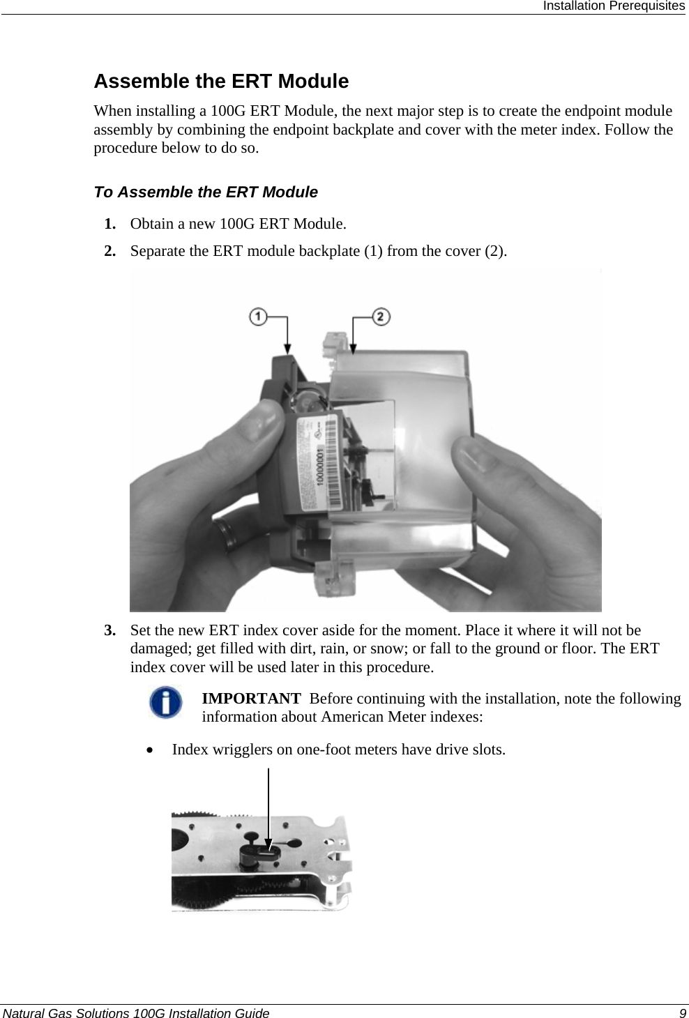  Installation Prerequisites Natural Gas Solutions 100G Installation Guide  9  Assemble the ERT Module When installing a 100G ERT Module, the next major step is to create the endpoint module assembly by combining the endpoint backplate and cover with the meter index. Follow the procedure below to do so.  To Assemble the ERT Module 1. Obtain a new 100G ERT Module. 2. Separate the ERT module backplate (1) from the cover (2).    3. Set the new ERT index cover aside for the moment. Place it where it will not be damaged; get filled with dirt, rain, or snow; or fall to the ground or floor. The ERT index cover will be used later in this procedure.   IMPORTANT  Before continuing with the installation, note the following information about American Meter indexes: • Index wrigglers on one-foot meters have drive slots.   