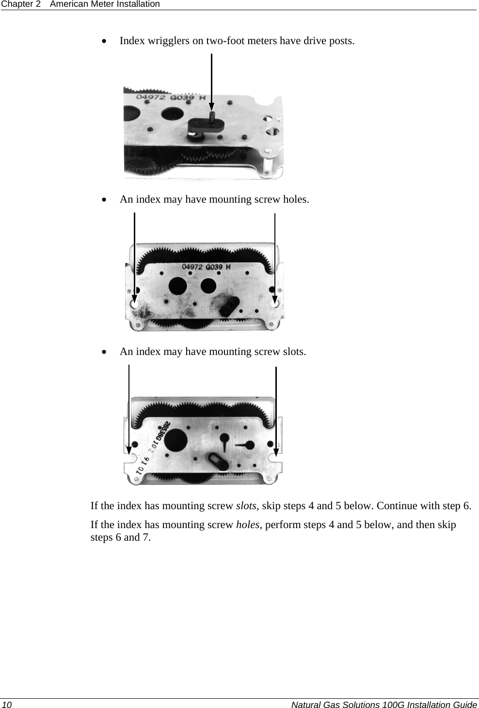 Chapter 2  American Meter Installation  10  Natural Gas Solutions 100G Installation Guide  • Index wrigglers on two-foot meters have drive posts.   • An index may have mounting screw holes.   • An index may have mounting screw slots.   If the index has mounting screw slots, skip steps 4 and 5 below. Continue with step 6.  If the index has mounting screw holes, perform steps 4 and 5 below, and then skip steps 6 and 7.   