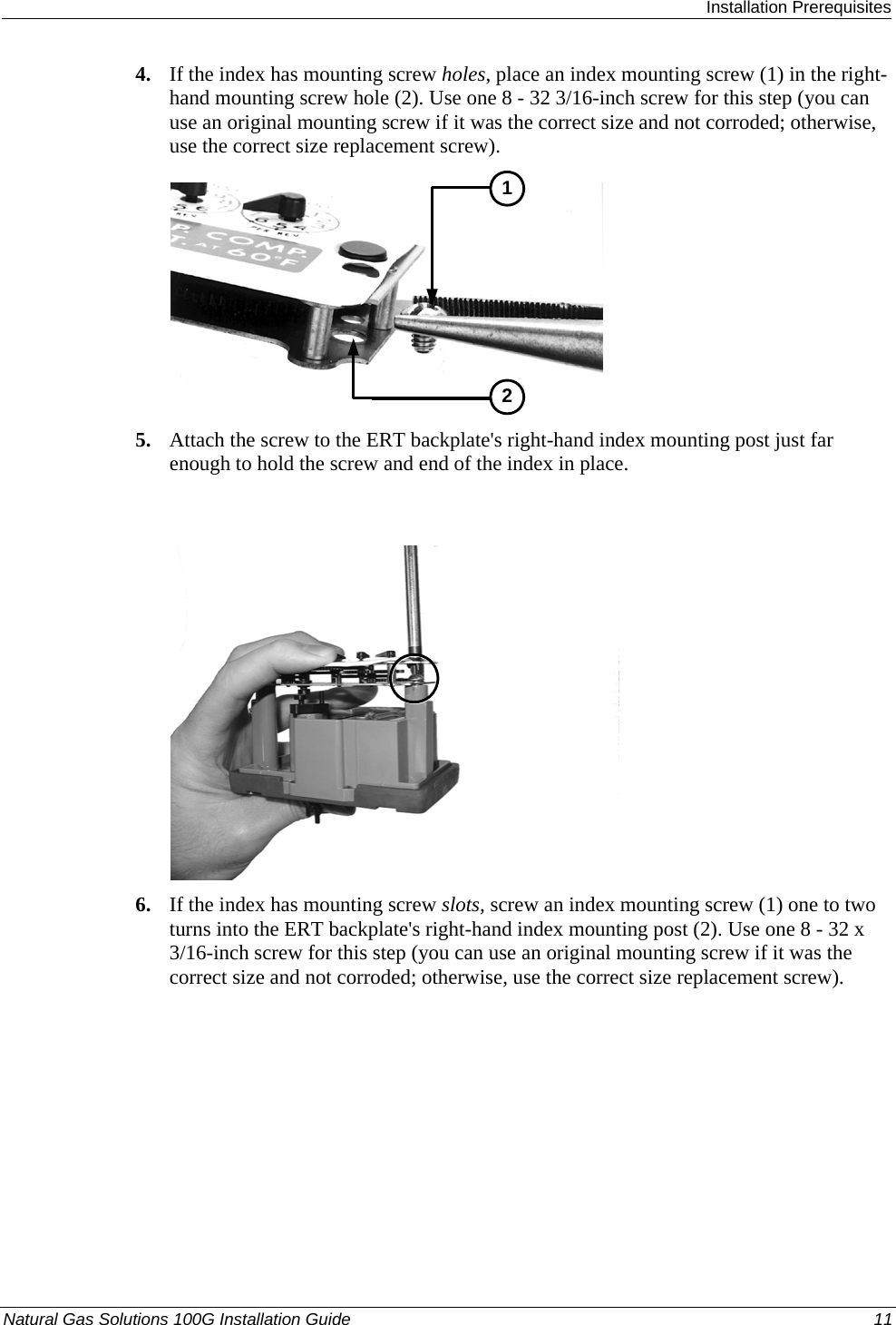  Installation Prerequisites Natural Gas Solutions 100G Installation Guide  11  4. If the index has mounting screw holes, place an index mounting screw (1) in the right-hand mounting screw hole (2). Use one 8 - 32 3/16-inch screw for this step (you can use an original mounting screw if it was the correct size and not corroded; otherwise, use the correct size replacement screw).  12 5. Attach the screw to the ERT backplate&apos;s right-hand index mounting post just far enough to hold the screw and end of the index in place.   6. If the index has mounting screw slots, screw an index mounting screw (1) one to two turns into the ERT backplate&apos;s right-hand index mounting post (2). Use one 8 - 32 x 3/16-inch screw for this step (you can use an original mounting screw if it was the correct size and not corroded; otherwise, use the correct size replacement screw).  