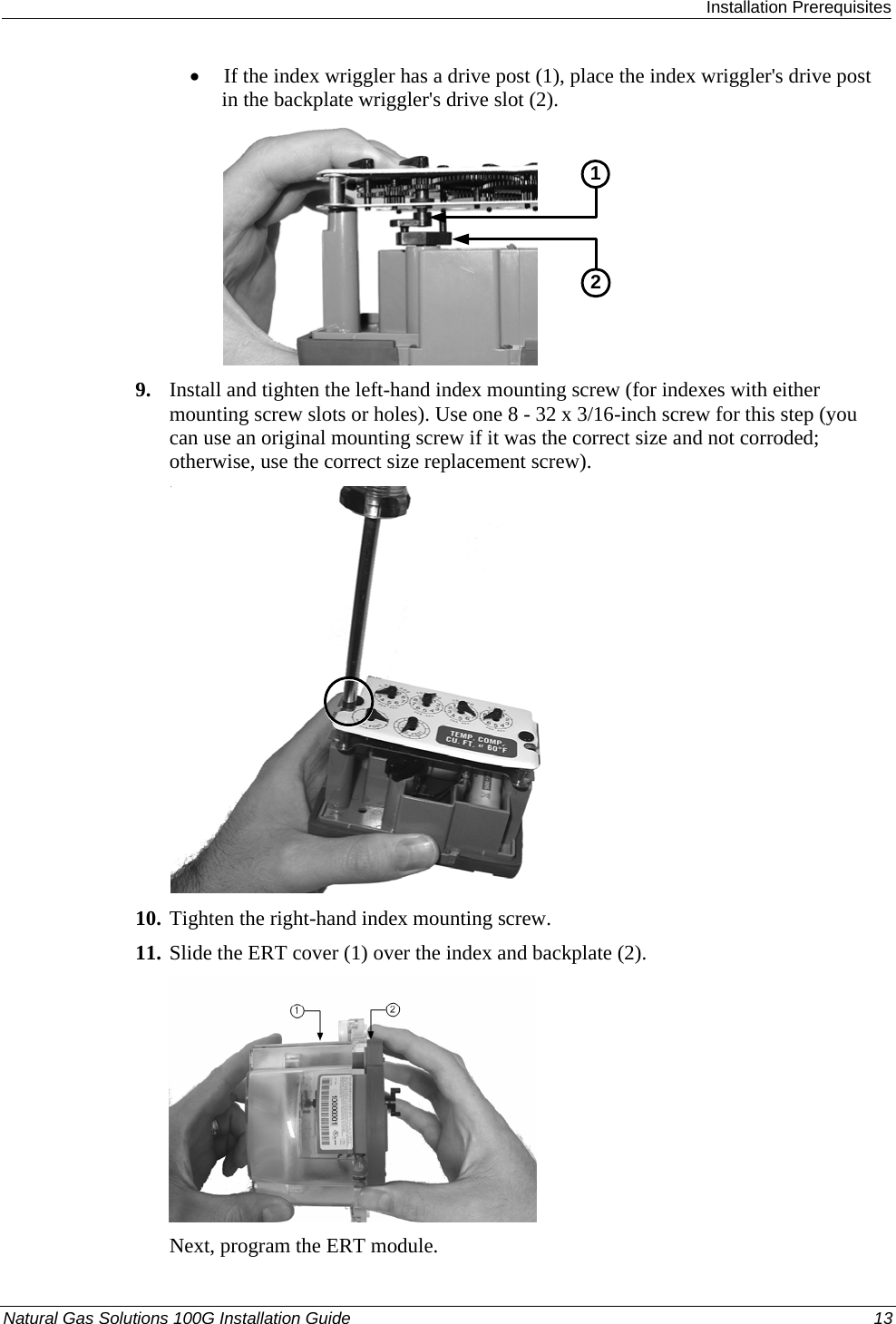  Installation Prerequisites Natural Gas Solutions 100G Installation Guide  13  • If the index wriggler has a drive post (1), place the index wriggler&apos;s drive post in the backplate wriggler&apos;s drive slot (2).  21 9. Install and tighten the left-hand index mounting screw (for indexes with either mounting screw slots or holes). Use one 8 - 32 x 3/16-inch screw for this step (you can use an original mounting screw if it was the correct size and not corroded; otherwise, use the correct size replacement screw).   10. Tighten the right-hand index mounting screw.  11. Slide the ERT cover (1) over the index and backplate (2).    Next, program the ERT module.  