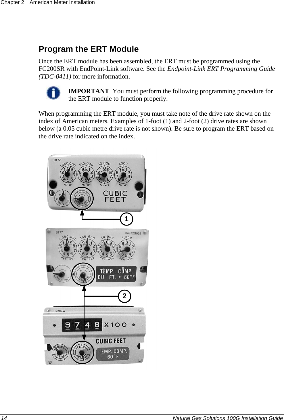 Chapter 2  American Meter Installation  14  Natural Gas Solutions 100G Installation Guide    Program the ERT Module Once the ERT module has been assembled, the ERT must be programmed using the FC200SR with EndPoint-Link software. See the Endpoint-Link ERT Programming Guide (TDC-0411) for more information.    IMPORTANT  You must perform the following programming procedure for the ERT module to function properly.  When programming the ERT module, you must take note of the drive rate shown on the index of American meters. Examples of 1-foot (1) and 2-foot (2) drive rates are shown below (a 0.05 cubic metre drive rate is not shown). Be sure to program the ERT based on the drive rate indicated on the index. 12 