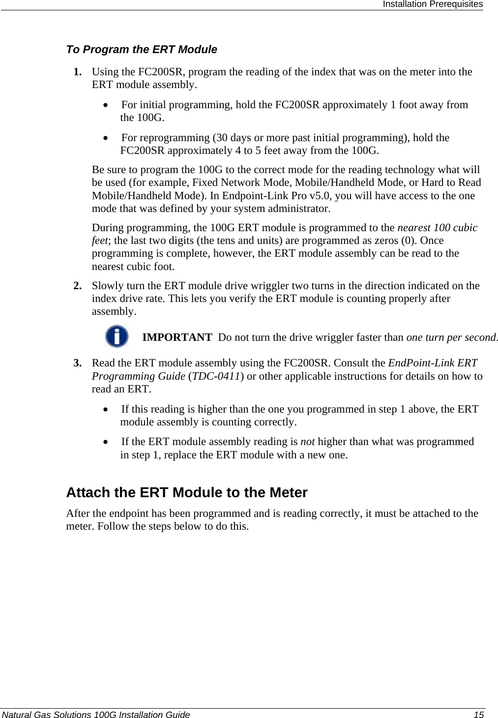  Installation Prerequisites Natural Gas Solutions 100G Installation Guide  15  To Program the ERT Module 1. Using the FC200SR, program the reading of the index that was on the meter into the ERT module assembly.  • For initial programming, hold the FC200SR approximately 1 foot away from the 100G.  • For reprogramming (30 days or more past initial programming), hold the FC200SR approximately 4 to 5 feet away from the 100G.  Be sure to program the 100G to the correct mode for the reading technology what will be used (for example, Fixed Network Mode, Mobile/Handheld Mode, or Hard to Read Mobile/Handheld Mode). In Endpoint-Link Pro v5.0, you will have access to the one mode that was defined by your system administrator.  During programming, the 100G ERT module is programmed to the nearest 100 cubic feet; the last two digits (the tens and units) are programmed as zeros (0). Once programming is complete, however, the ERT module assembly can be read to the nearest cubic foot.  2. Slowly turn the ERT module drive wriggler two turns in the direction indicated on the index drive rate. This lets you verify the ERT module is counting properly after assembly.   IMPORTANT  Do not turn the drive wriggler faster than one turn per second. 3. Read the ERT module assembly using the FC200SR. Consult the EndPoint-Link ERT Programming Guide (TDC-0411) or other applicable instructions for details on how to read an ERT.  • If this reading is higher than the one you programmed in step 1 above, the ERT module assembly is counting correctly.  • If the ERT module assembly reading is not higher than what was programmed in step 1, replace the ERT module with a new one.  Attach the ERT Module to the Meter After the endpoint has been programmed and is reading correctly, it must be attached to the meter. Follow the steps below to do this. 