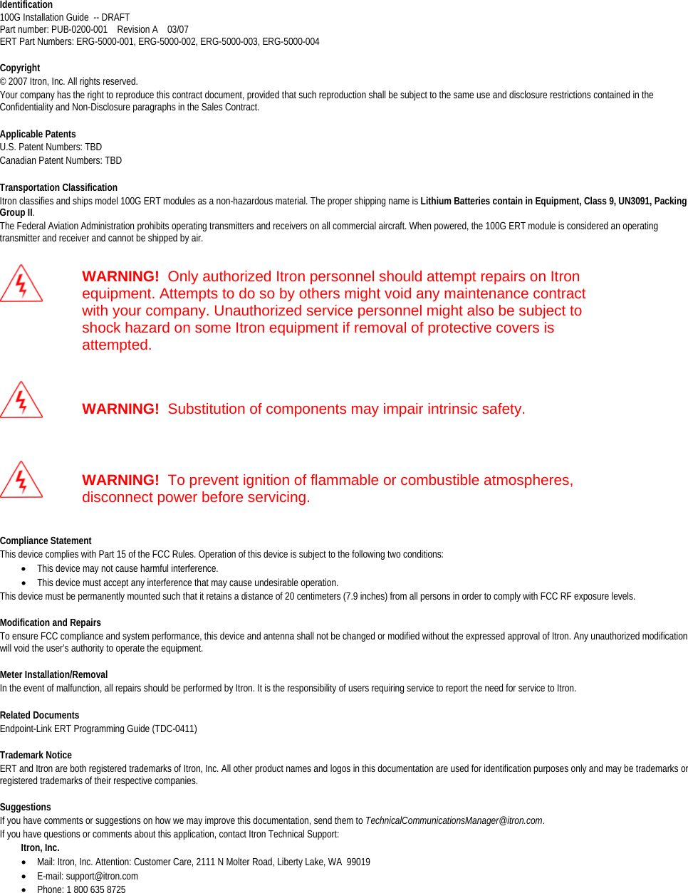   Identification 100G Installation Guide  -- DRAFT Part number: PUB-0200-001    Revision A    03/07 ERT Part Numbers: ERG-5000-001, ERG-5000-002, ERG-5000-003, ERG-5000-004  Copyright © 2007 Itron, Inc. All rights reserved.  Your company has the right to reproduce this contract document, provided that such reproduction shall be subject to the same use and disclosure restrictions contained in the Confidentiality and Non-Disclosure paragraphs in the Sales Contract.   Applicable Patents U.S. Patent Numbers: TBD Canadian Patent Numbers: TBD   Transportation Classification Itron classifies and ships model 100G ERT modules as a non-hazardous material. The proper shipping name is Lithium Batteries contain in Equipment, Class 9, UN3091, Packing Group II. The Federal Aviation Administration prohibits operating transmitters and receivers on all commercial aircraft. When powered, the 100G ERT module is considered an operating transmitter and receiver and cannot be shipped by air.    WARNING!  Only authorized Itron personnel should attempt repairs on Itron equipment. Attempts to do so by others might void any maintenance contract with your company. Unauthorized service personnel might also be subject to shock hazard on some Itron equipment if removal of protective covers is attempted.   WARNING!  Substitution of components may impair intrinsic safety.   WARNING!  To prevent ignition of flammable or combustible atmospheres, disconnect power before servicing.  Compliance Statement This device complies with Part 15 of the FCC Rules. Operation of this device is subject to the following two conditions:  • This device may not cause harmful interference.  • This device must accept any interference that may cause undesirable operation.  This device must be permanently mounted such that it retains a distance of 20 centimeters (7.9 inches) from all persons in order to comply with FCC RF exposure levels.   Modification and Repairs To ensure FCC compliance and system performance, this device and antenna shall not be changed or modified without the expressed approval of Itron. Any unauthorized modification will void the user’s authority to operate the equipment.  Meter Installation/Removal In the event of malfunction, all repairs should be performed by Itron. It is the responsibility of users requiring service to report the need for service to Itron.  Related Documents Endpoint-Link ERT Programming Guide (TDC-0411)  Trademark Notice ERT and Itron are both registered trademarks of Itron, Inc. All other product names and logos in this documentation are used for identification purposes only and may be trademarks or registered trademarks of their respective companies.  Suggestions If you have comments or suggestions on how we may improve this documentation, send them to TechnicalCommunicationsManager@itron.com. If you have questions or comments about this application, contact Itron Technical Support:          Itron, Inc.  • Mail: Itron, Inc. Attention: Customer Care, 2111 N Molter Road, Liberty Lake, WA  99019 • E-mail: support@itron.com • Phone: 1 800 635 8725   