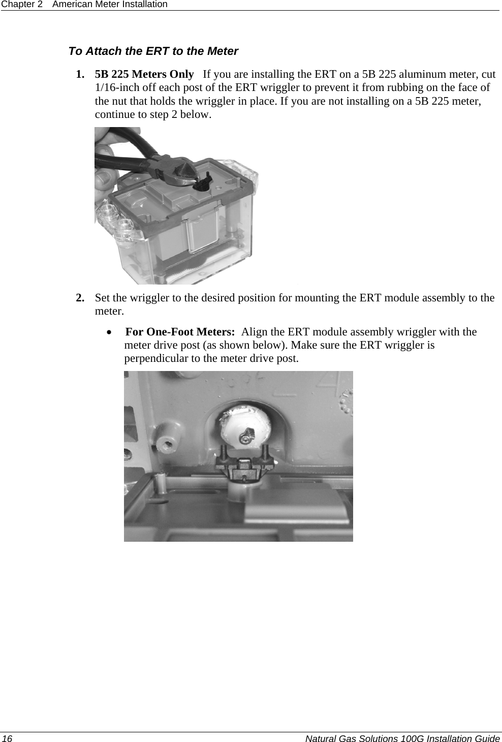 Chapter 2  American Meter Installation  16  Natural Gas Solutions 100G Installation Guide  To Attach the ERT to the Meter 1. 5B 225 Meters Only   If you are installing the ERT on a 5B 225 aluminum meter, cut 1/16-inch off each post of the ERT wriggler to prevent it from rubbing on the face of the nut that holds the wriggler in place. If you are not installing on a 5B 225 meter, continue to step 2 below.   2. Set the wriggler to the desired position for mounting the ERT module assembly to the meter.  • For One-Foot Meters:  Align the ERT module assembly wriggler with the meter drive post (as shown below). Make sure the ERT wriggler is perpendicular to the meter drive post.   