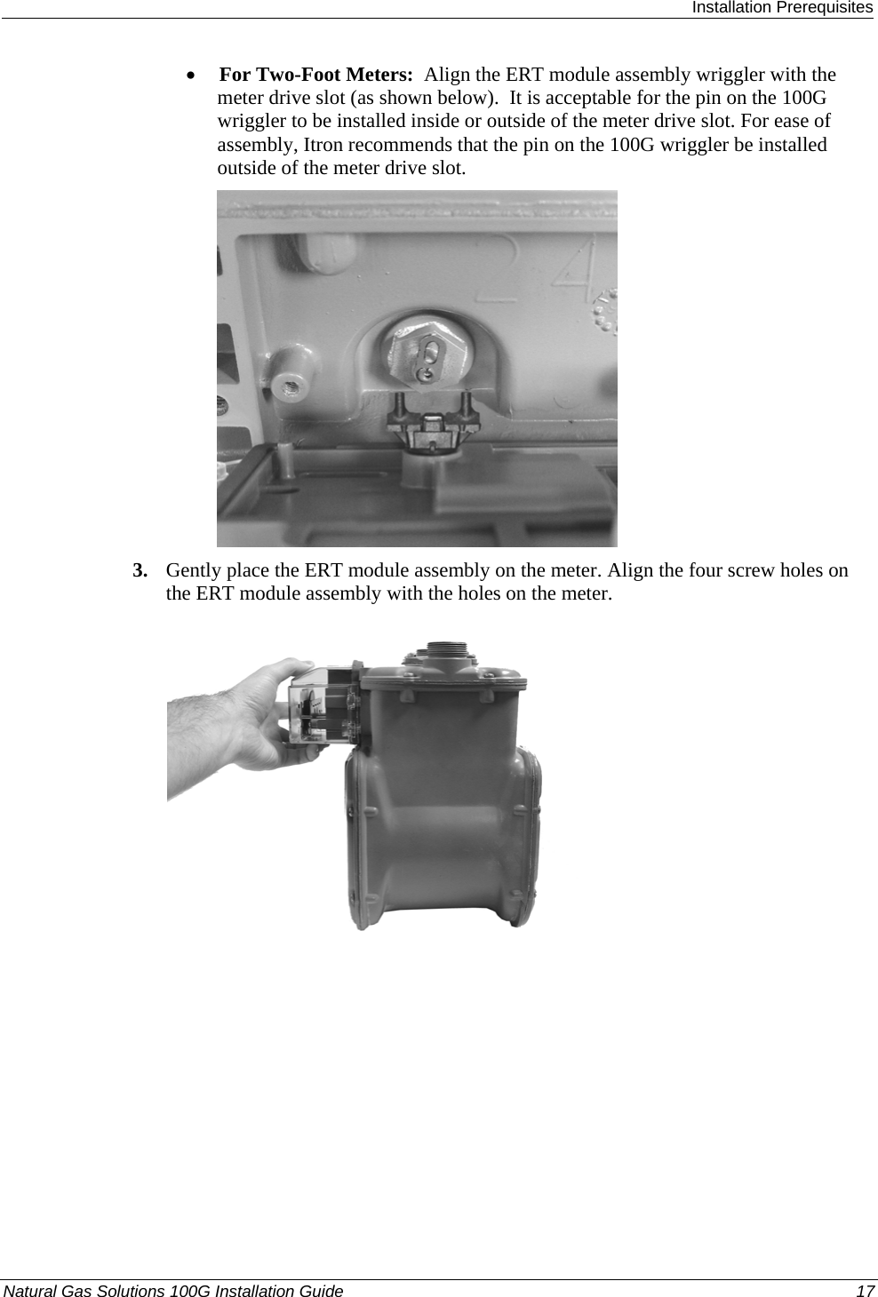  Installation Prerequisites Natural Gas Solutions 100G Installation Guide  17  • For Two-Foot Meters:  Align the ERT module assembly wriggler with the meter drive slot (as shown below).  It is acceptable for the pin on the 100G wriggler to be installed inside or outside of the meter drive slot. For ease of assembly, Itron recommends that the pin on the 100G wriggler be installed outside of the meter drive slot.   3. Gently place the ERT module assembly on the meter. Align the four screw holes on the ERT module assembly with the holes on the meter.    