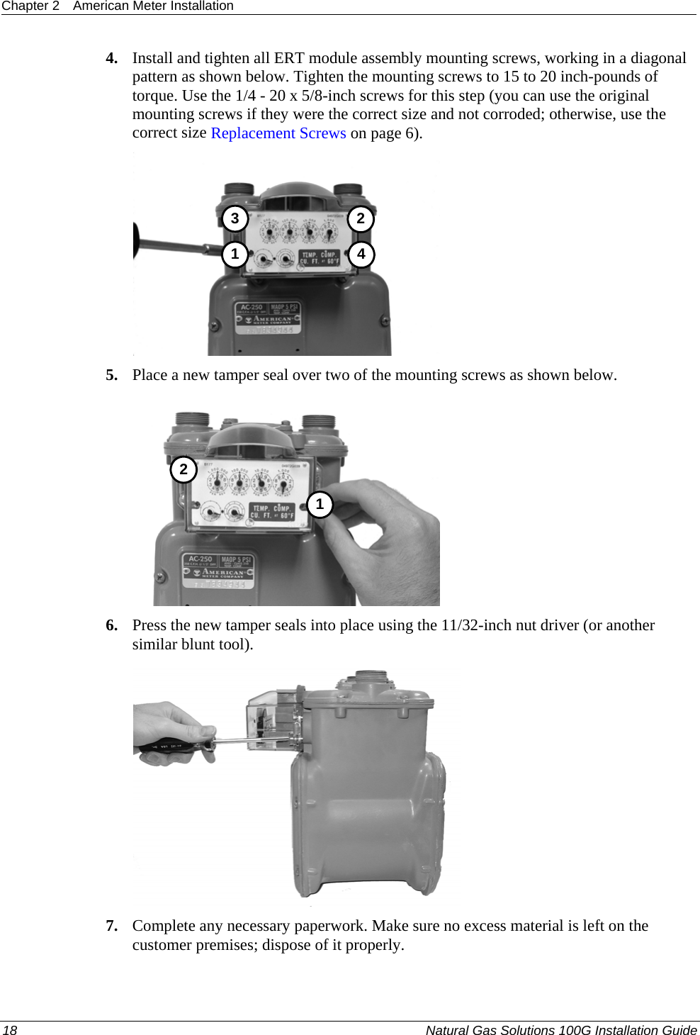 Chapter 2  American Meter Installation  18  Natural Gas Solutions 100G Installation Guide  4. Install and tighten all ERT module assembly mounting screws, working in a diagonal pattern as shown below. Tighten the mounting screws to 15 to 20 inch-pounds of torque. Use the 1/4 - 20 x 5/8-inch screws for this step (you can use the original mounting screws if they were the correct size and not corroded; otherwise, use the correct size Replacement Screws on page 6).  3412 5. Place a new tamper seal over two of the mounting screws as shown below.  12 6. Press the new tamper seals into place using the 11/32-inch nut driver (or another similar blunt tool).   7. Complete any necessary paperwork. Make sure no excess material is left on the customer premises; dispose of it properly.  