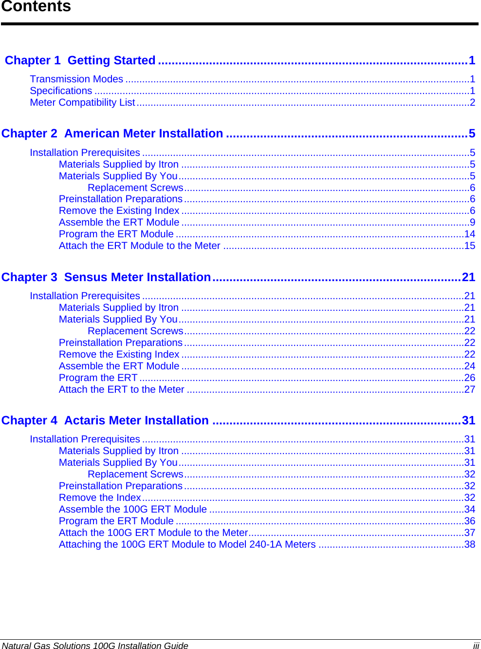  Natural Gas Solutions 100G Installation Guide  iii   Chapter 1  Getting Started...........................................................................................1 Transmission Modes ...........................................................................................................................1 Specifications ......................................................................................................................................1 Meter Compatibility List.......................................................................................................................2 Chapter 2  American Meter Installation .......................................................................5 Installation Prerequisites .....................................................................................................................5 Materials Supplied by Itron .......................................................................................................5 Materials Supplied By You........................................................................................................5 Replacement Screws......................................................................................................6 Preinstallation Preparations......................................................................................................6 Remove the Existing Index .......................................................................................................6 Assemble the ERT Module .......................................................................................................9 Program the ERT Module .......................................................................................................14 Attach the ERT Module to the Meter ......................................................................................15 Chapter 3  Sensus Meter Installation.........................................................................21 Installation Prerequisites ...................................................................................................................21 Materials Supplied by Itron .....................................................................................................21 Materials Supplied By You......................................................................................................21 Replacement Screws....................................................................................................22 Preinstallation Preparations....................................................................................................22 Remove the Existing Index .....................................................................................................22 Assemble the ERT Module .....................................................................................................24 Program the ERT ....................................................................................................................26 Attach the ERT to the Meter ...................................................................................................27 Chapter 4  Actaris Meter Installation .........................................................................31 Installation Prerequisites ...................................................................................................................31 Materials Supplied by Itron .....................................................................................................31 Materials Supplied By You......................................................................................................31 Replacement Screws....................................................................................................32 Preinstallation Preparations....................................................................................................32 Remove the Index...................................................................................................................32 Assemble the 100G ERT Module ...........................................................................................34 Program the ERT Module .......................................................................................................36 Attach the 100G ERT Module to the Meter.............................................................................37 Attaching the 100G ERT Module to Model 240-1A Meters ....................................................38   Contents 