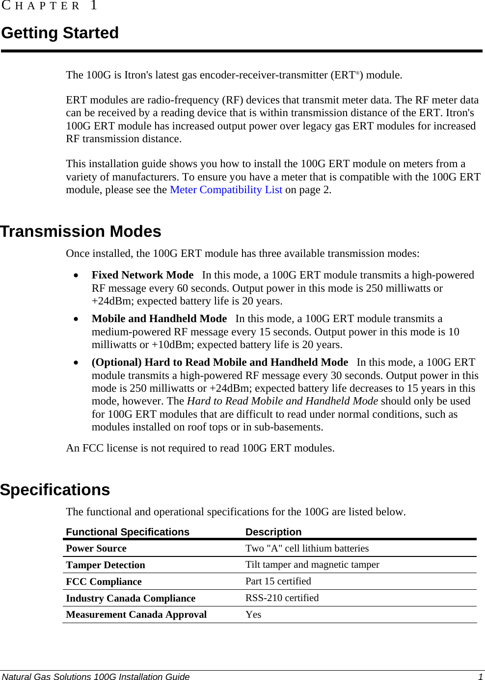  Natural Gas Solutions 100G Installation Guide  1  The 100G is Itron&apos;s latest gas encoder-receiver-transmitter (ERT®) module.  ERT modules are radio-frequency (RF) devices that transmit meter data. The RF meter data can be received by a reading device that is within transmission distance of the ERT. Itron&apos;s 100G ERT module has increased output power over legacy gas ERT modules for increased RF transmission distance.  This installation guide shows you how to install the 100G ERT module on meters from a variety of manufacturers. To ensure you have a meter that is compatible with the 100G ERT module, please see the Meter Compatibility List on page 2.   Transmission Modes Once installed, the 100G ERT module has three available transmission modes:  • Fixed Network Mode   In this mode, a 100G ERT module transmits a high-powered RF message every 60 seconds. Output power in this mode is 250 milliwatts or +24dBm; expected battery life is 20 years.  • Mobile and Handheld Mode   In this mode, a 100G ERT module transmits a medium-powered RF message every 15 seconds. Output power in this mode is 10 milliwatts or +10dBm; expected battery life is 20 years.  • (Optional) Hard to Read Mobile and Handheld Mode   In this mode, a 100G ERT module transmits a high-powered RF message every 30 seconds. Output power in this mode is 250 milliwatts or +24dBm; expected battery life decreases to 15 years in this mode, however. The Hard to Read Mobile and Handheld Mode should only be used for 100G ERT modules that are difficult to read under normal conditions, such as modules installed on roof tops or in sub-basements.  An FCC license is not required to read 100G ERT modules.   Specifications The functional and operational specifications for the 100G are listed below.  Functional Specifications  Description Power Source  Two &quot;A&quot; cell lithium batteries Tamper Detection  Tilt tamper and magnetic tamper FCC Compliance  Part 15 certified Industry Canada Compliance  RSS-210 certified Measurement Canada Approval  Yes CHAPTER 1 Getting Started 