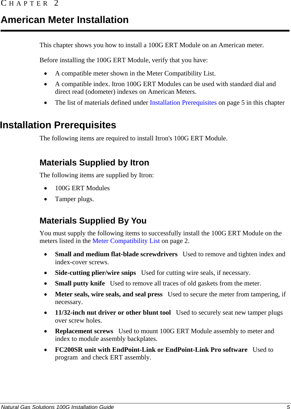  Natural Gas Solutions 100G Installation Guide  5  This chapter shows you how to install a 100G ERT Module on an American meter. Before installing the 100G ERT Module, verify that you have:  • A compatible meter shown in the Meter Compatibility List.  • A compatible index. Itron 100G ERT Modules can be used with standard dial and direct read (odometer) indexes on American Meters.  • The list of materials defined under Installation Prerequisites on page 5 in this chapter  Installation Prerequisites The following items are required to install Itron&apos;s 100G ERT Module.   Materials Supplied by Itron The following items are supplied by Itron: • 100G ERT Modules • Tamper plugs.  Materials Supplied By You You must supply the following items to successfully install the 100G ERT Module on the meters listed in the Meter Compatibility List on page 2. • Small and medium flat-blade screwdrivers   Used to remove and tighten index and index-cover screws. • Side-cutting plier/wire snips   Used for cutting wire seals, if necessary. • Small putty knife   Used to remove all traces of old gaskets from the meter.  • Meter seals, wire seals, and seal press   Used to secure the meter from tampering, if necessary. • 11/32-inch nut driver or other blunt tool   Used to securely seat new tamper plugs over screw holes.  • Replacement screws   Used to mount 100G ERT Module assembly to meter and index to module assembly backplates. • FC200SR unit with EndPoint-Link or EndPoint-Link Pro software   Used to program  and check ERT assembly.  CHAPTER 2 American Meter Installation 