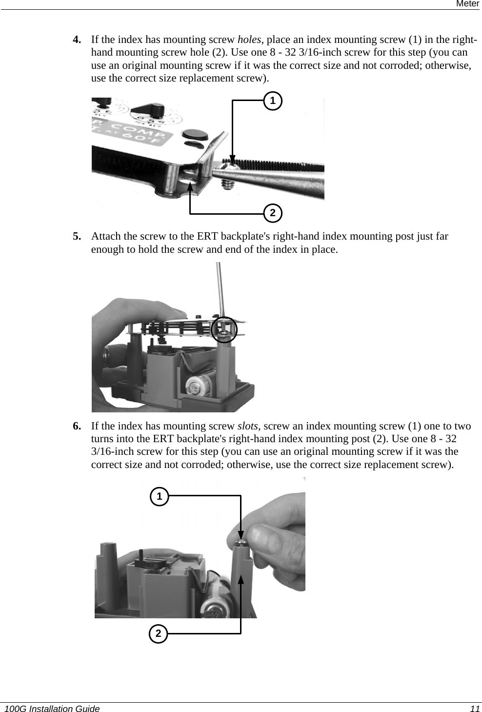  Installing the 100G on an American Meter 4. If the index has mounting screw holes, place an index mounting screw (1) in the right-hand mounting screw hole (2). Use one 8 - 32 3/16-inch screw for this step (you can use an original mounting screw if it was the correct size and not corroded; otherwise, use the correct size replacement screw).  12 5. Attach the screw to the ERT backplate&apos;s right-hand index mounting post just far enough to hold the screw and end of the index in place.   6. If the index has mounting screw slots, screw an index mounting screw (1) one to two turns into the ERT backplate&apos;s right-hand index mounting post (2). Use one 8 - 32 3/16-inch screw for this step (you can use an original mounting screw if it was the correct size and not corroded; otherwise, use the correct size replacement screw).   21  100G Installation Guide  11  