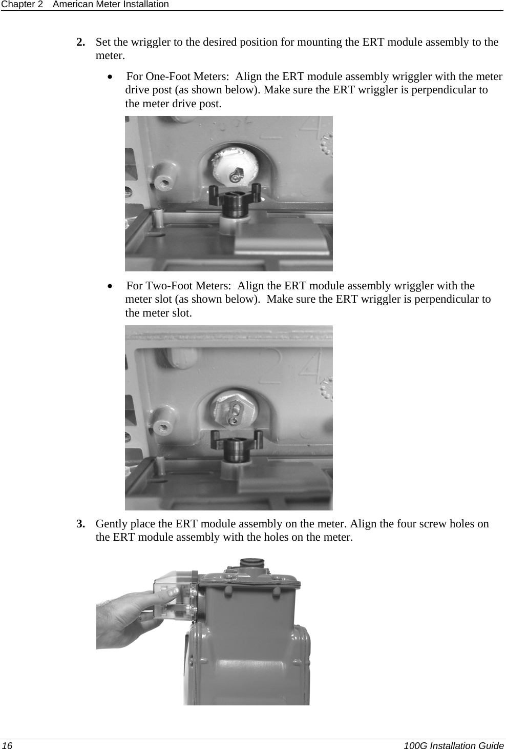 Chapter 2  American Meter Installation  2. Set the wriggler to the desired position for mounting the ERT module assembly to the meter.  • For One-Foot Meters:  Align the ERT module assembly wriggler with the meter drive post (as shown below). Make sure the ERT wriggler is perpendicular to the meter drive post.   • For Two-Foot Meters:  Align the ERT module assembly wriggler with the meter slot (as shown below).  Make sure the ERT wriggler is perpendicular to the meter slot.  3. Gently place the ERT module assembly on the meter. Align the four screw holes on the ERT module assembly with the holes on the meter.   1 2 16   100G Installation Guide  