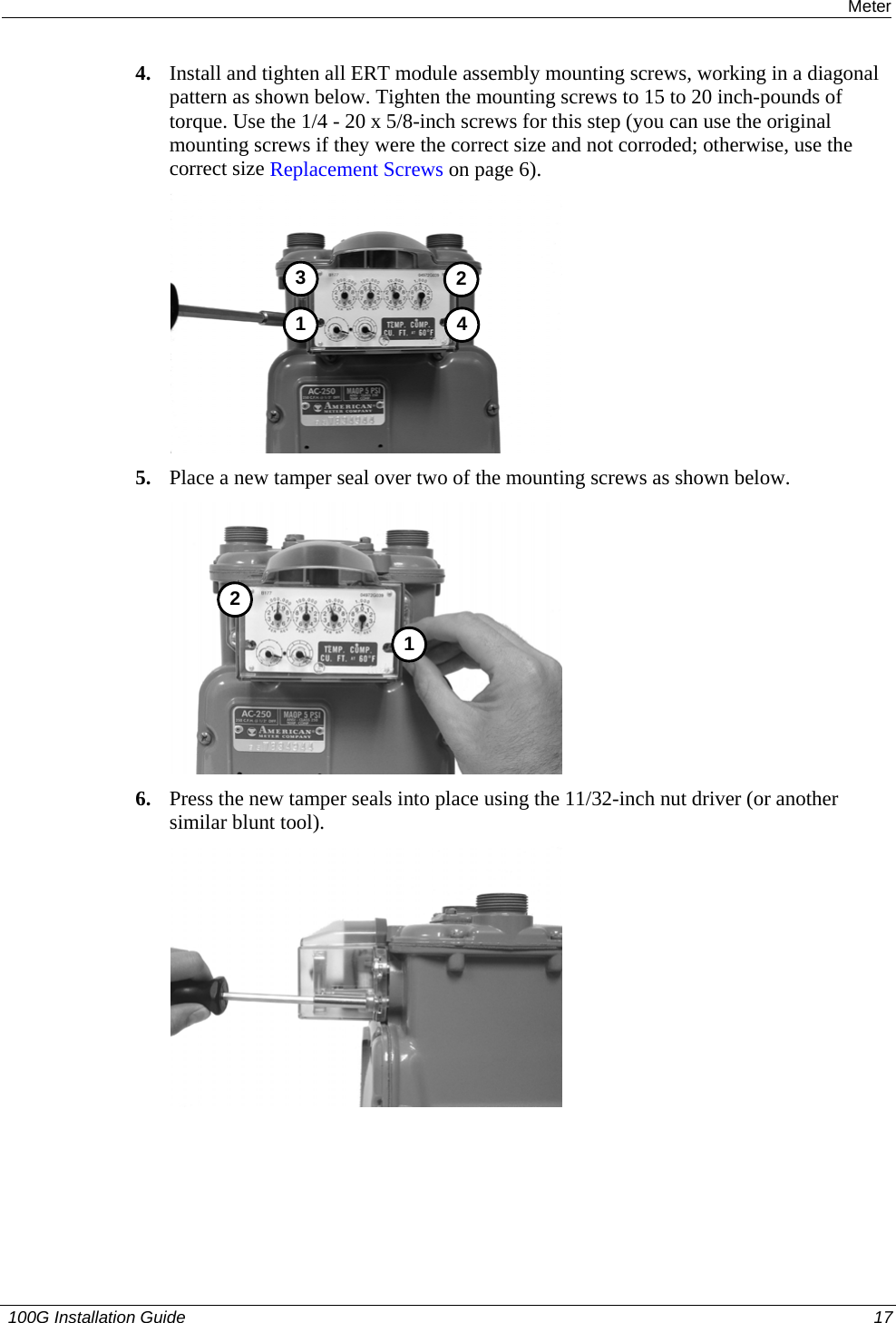  Installing the 100G on an American Meter 4. Install and tighten all ERT module assembly mounting screws, working in a diagonal pattern as shown below. Tighten the mounting screws to 15 to 20 inch-pounds of torque. Use the 1/4 - 20 x 5/8-inch screws for this step (you can use the original mounting screws if they were the correct size and not corroded; otherwise, use the correct size Replacement Screws on page 6).  3412 5. Place a new tamper seal over two of the mounting screws as shown below.  12 6. Press the new tamper seals into place using the 11/32-inch nut driver (or another similar blunt tool).  12  100G Installation Guide  17  