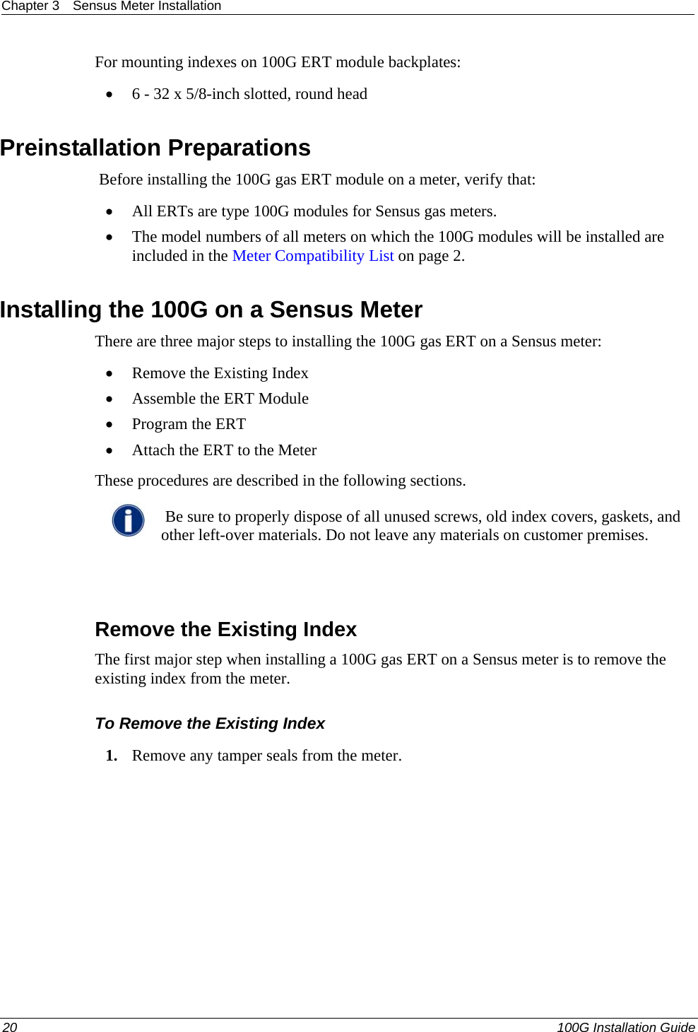 Chapter 3  Sensus Meter Installation  For mounting indexes on 100G ERT module backplates:  • 6 - 32 x 5/8-inch slotted, round head  Preinstallation Preparations  Before installing the 100G gas ERT module on a meter, verify that:  • All ERTs are type 100G modules for Sensus gas meters.  • The model numbers of all meters on which the 100G modules will be installed are included in the Meter Compatibility List on page 2.   Installing the 100G on a Sensus Meter There are three major steps to installing the 100G gas ERT on a Sensus meter:  • Remove the Existing Index • Assemble the ERT Module  • Program the ERT • Attach the ERT to the Meter These procedures are described in the following sections.    Be sure to properly dispose of all unused screws, old index covers, gaskets, and other left-over materials. Do not leave any materials on customer premises.    Remove the Existing Index The first major step when installing a 100G gas ERT on a Sensus meter is to remove the existing index from the meter.  To Remove the Existing Index 1. Remove any tamper seals from the meter.  20   100G Installation Guide  