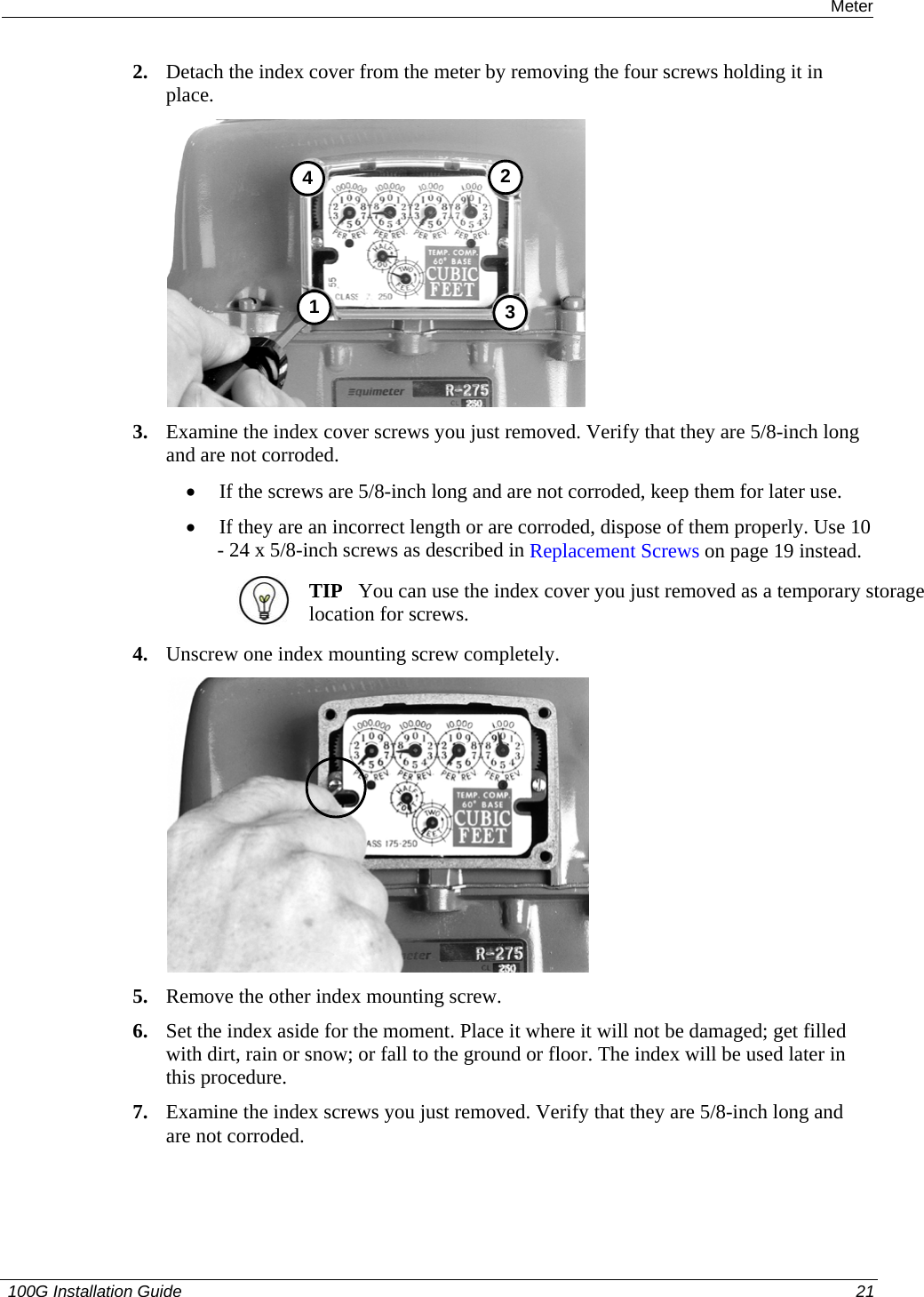  Installing the 100G on a Sensus Meter 2. Detach the index cover from the meter by removing the four screws holding it in place.  3412 3. Examine the index cover screws you just removed. Verify that they are 5/8-inch long and are not corroded.  • If the screws are 5/8-inch long and are not corroded, keep them for later use.  • If they are an incorrect length or are corroded, dispose of them properly. Use 10 - 24 x 5/8-inch screws as described in Replacement Screws on page 19 instead.   TIP   You can use the index cover you just removed as a temporary storage location for screws.  4. Unscrew one index mounting screw completely.   5. Remove the other index mounting screw.  6. Set the index aside for the moment. Place it where it will not be damaged; get filled with dirt, rain or snow; or fall to the ground or floor. The index will be used later in this procedure.  7. Examine the index screws you just removed. Verify that they are 5/8-inch long and are not corroded.   100G Installation Guide  21  