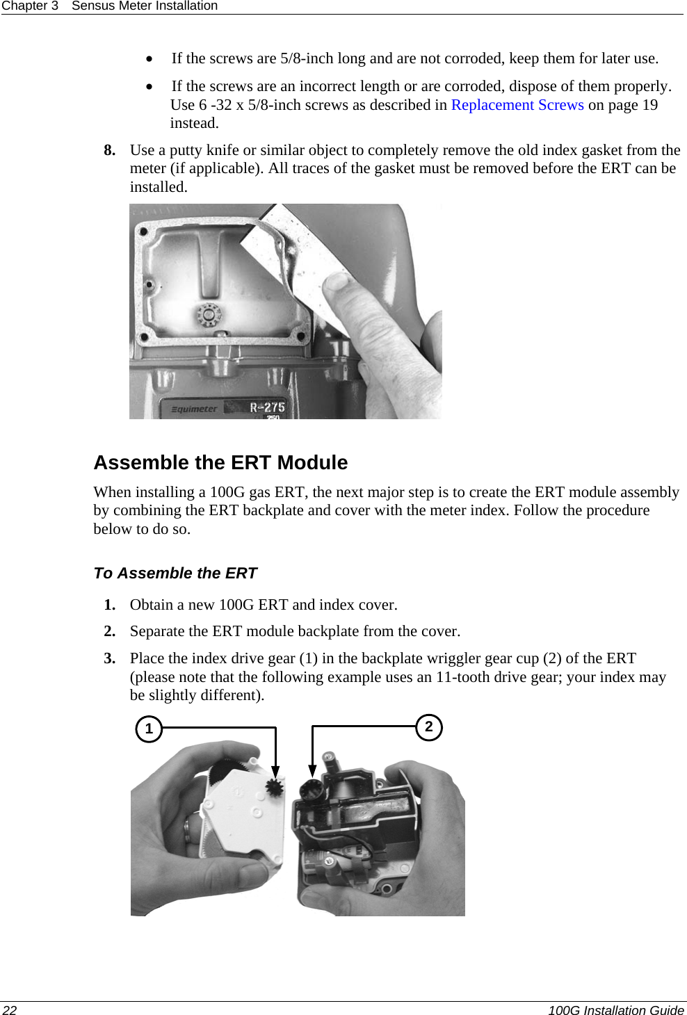Chapter 3  Sensus Meter Installation  • If the screws are 5/8-inch long and are not corroded, keep them for later use.  • If the screws are an incorrect length or are corroded, dispose of them properly. Use 6 -32 x 5/8-inch screws as described in Replacement Screws on page 19 instead.  8. Use a putty knife or similar object to completely remove the old index gasket from the meter (if applicable). All traces of the gasket must be removed before the ERT can be installed.     Assemble the ERT Module When installing a 100G gas ERT, the next major step is to create the ERT module assembly by combining the ERT backplate and cover with the meter index. Follow the procedure below to do so.  To Assemble the ERT 1. Obtain a new 100G ERT and index cover.  2. Separate the ERT module backplate from the cover.  3. Place the index drive gear (1) in the backplate wriggler gear cup (2) of the ERT (please note that the following example uses an 11-tooth drive gear; your index may be slightly different).   12 22   100G Installation Guide  