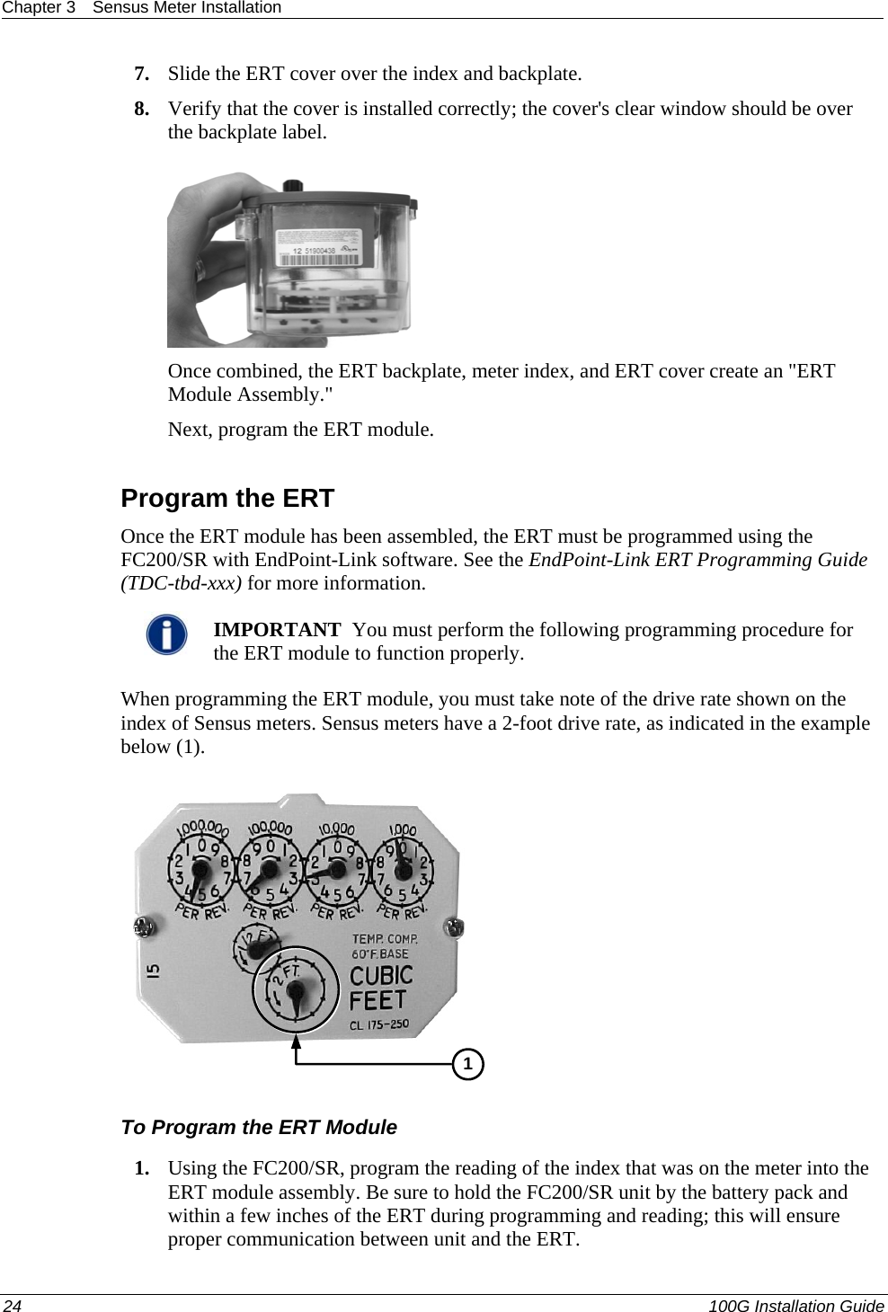 Chapter 3  Sensus Meter Installation  7. Slide the ERT cover over the index and backplate.  8. Verify that the cover is installed correctly; the cover&apos;s clear window should be over the backplate label.   Once combined, the ERT backplate, meter index, and ERT cover create an &quot;ERT Module Assembly.&quot;  Next, program the ERT module.   Program the ERT Once the ERT module has been assembled, the ERT must be programmed using the FC200/SR with EndPoint-Link software. See the EndPoint-Link ERT Programming Guide (TDC-tbd-xxx) for more information.    IMPORTANT  You must perform the following programming procedure for the ERT module to function properly.  When programming the ERT module, you must take note of the drive rate shown on the index of Sensus meters. Sensus meters have a 2-foot drive rate, as indicated in the example below (1).   1 To Program the ERT Module 1. Using the FC200/SR, program the reading of the index that was on the meter into the ERT module assembly. Be sure to hold the FC200/SR unit by the battery pack and within a few inches of the ERT during programming and reading; this will ensure proper communication between unit and the ERT.  24   100G Installation Guide  