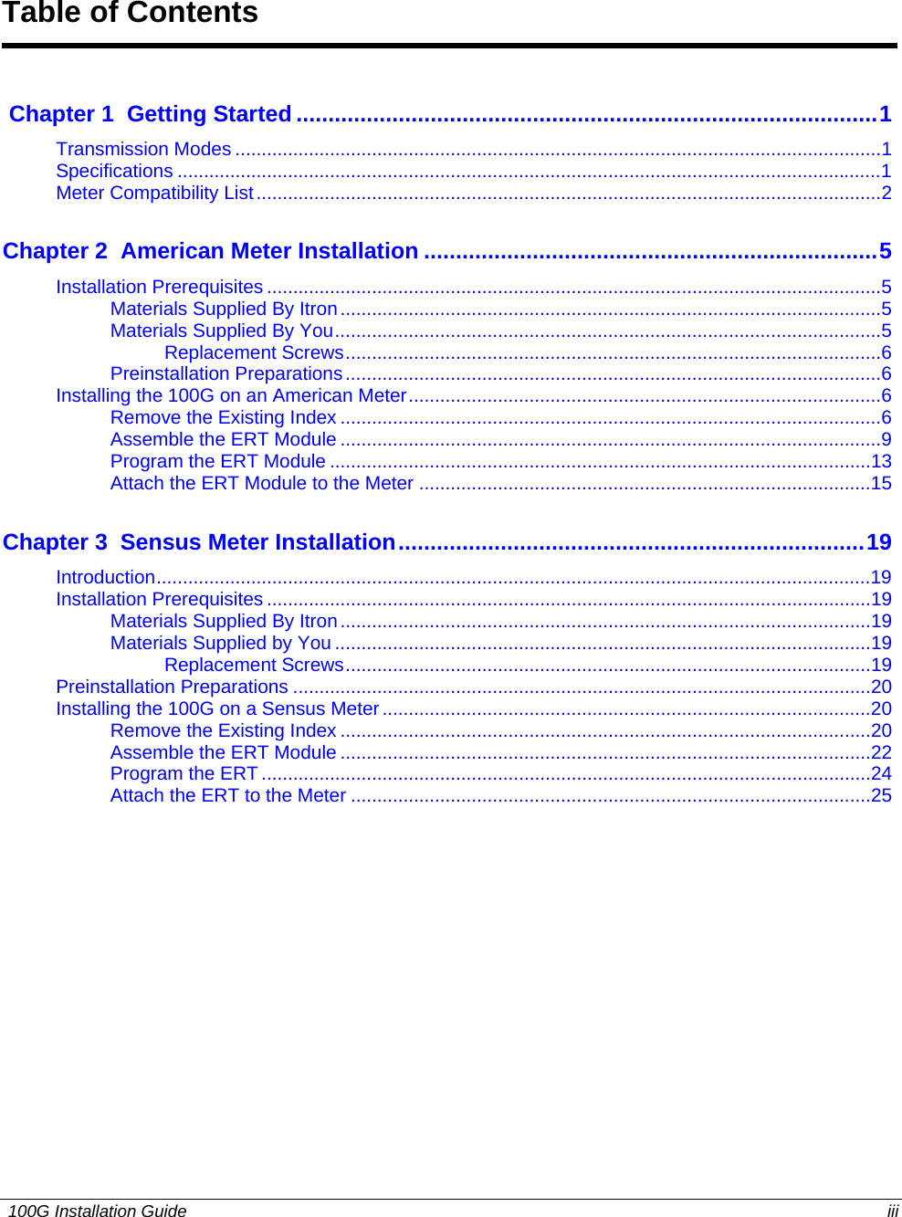  Table of Contents   Chapter 1  Getting Started...........................................................................................1Transmission Modes ...........................................................................................................................1 Specifications ......................................................................................................................................1 Meter Compatibility List.......................................................................................................................2 Chapter 2  American Meter Installation .......................................................................5Installation Prerequisites .....................................................................................................................5 Materials Supplied By Itron.......................................................................................................5 Materials Supplied By You........................................................................................................5 Replacement Screws......................................................................................................6 Preinstallation Preparations......................................................................................................6 Installing the 100G on an American Meter..........................................................................................6 Remove the Existing Index .......................................................................................................6 Assemble the ERT Module .......................................................................................................9 Program the ERT Module .......................................................................................................13 Attach the ERT Module to the Meter ......................................................................................15 Chapter 3  Sensus Meter Installation.........................................................................19Introduction........................................................................................................................................19 Installation Prerequisites ...................................................................................................................19 Materials Supplied By Itron.....................................................................................................19 Materials Supplied by You ......................................................................................................19 Replacement Screws....................................................................................................19 Preinstallation Preparations ..............................................................................................................20 Installing the 100G on a Sensus Meter.............................................................................................20 Remove the Existing Index .....................................................................................................20 Assemble the ERT Module .....................................................................................................22 Program the ERT ....................................................................................................................24 Attach the ERT to the Meter ...................................................................................................25    100G Installation Guide  iii  