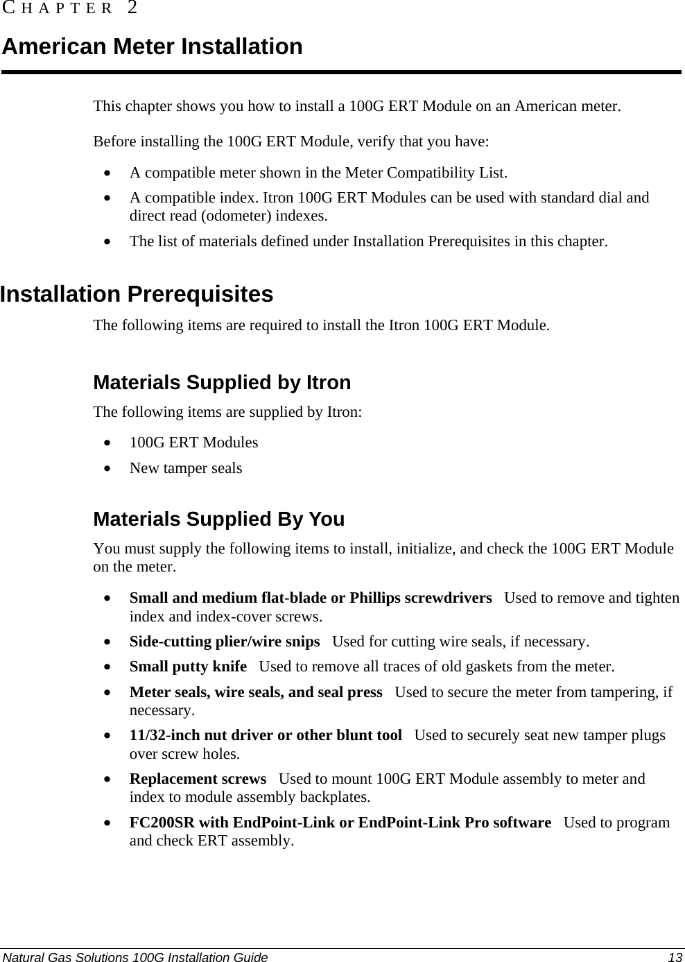  CHAPTER 2 American Meter Installation This chapter shows you how to install a 100G ERT Module on an American meter. Before installing the 100G ERT Module, verify that you have: • A compatible meter shown in the Meter Compatibility List. • A compatible index. Itron 100G ERT Modules can be used with standard dial and direct read (odometer) indexes. • The list of materials defined under Installation Prerequisites in this chapter.  Installation Prerequisites The following items are required to install the Itron 100G ERT Module.  Materials Supplied by Itron The following items are supplied by Itron: • 100G ERT Modules • New tamper seals  Materials Supplied By You You must supply the following items to install, initialize, and check the 100G ERT Module on the meter.• Small and medium flat-blade or Phillips screwdrivers   Used to remove and tighten index and index-cover screws. • Side-cutting plier/wire snips   Used for cutting wire seals, if necessary. • Small putty knife   Used to remove all traces of old gaskets from the meter.  • Meter seals, wire seals, and seal press   Used to secure the meter from tampering, if necessary. • 11/32-inch nut driver or other blunt tool   Used to securely seat new tamper plugs over screw holes.  • Replacement screws   Used to mount 100G ERT Module assembly to meter and index to module assembly backplates. • FC200SR with EndPoint-Link or EndPoint-Link Pro software   Used to program  and check ERT assembly.  Natural Gas Solutions 100G Installation Guide  13  