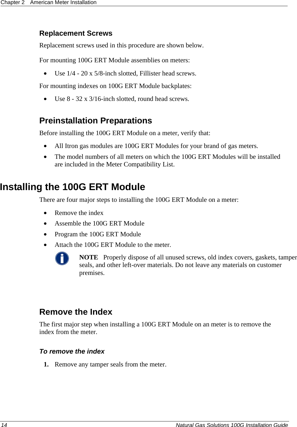 Chapter 2  American Meter Installation  Replacement Screws Replacement screws used in this procedure are shown below. For mounting 100G ERT Module assemblies on meters: • Use 1/4 - 20 x 5/8-inch slotted, Fillister head screws. For mounting indexes on 100G ERT Module backplates: • Use 8 - 32 x 3/16-inch slotted, round head screws.  Preinstallation Preparations Before installing the 100G ERT Module on a meter, verify that:   • All Itron gas modules are 100G ERT Modules for your brand of gas meters.  • The model numbers of all meters on which the 100G ERT Modules will be installed are included in the Meter Compatibility List.  Installing the 100G ERT Module There are four major steps to installing the 100G ERT Module on a meter: • Remove the index • Assemble the 100G ERT Module • Program the 100G ERT Module • Attach the 100G ERT Module to the meter.  NOTE   Properly dispose of all unused screws, old index covers, gaskets, tamper seals, and other left-over materials. Do not leave any materials on customer premises.    Remove the Index The first major step when installing a 100G ERT Module on an meter is to remove the index from the meter.   To remove the index 1. Remove any tamper seals from the meter.  14  Natural Gas Solutions 100G Installation Guide  