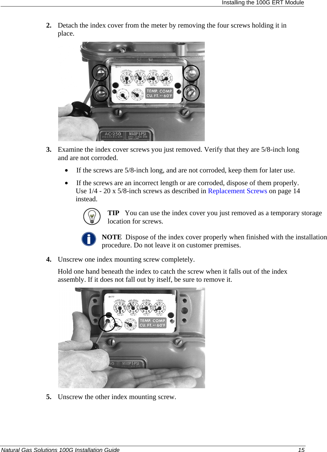  Installing the 100G ERT Module 2. Detach the index cover from the meter by removing the four screws holding it in place.    3. Examine the index cover screws you just removed. Verify that they are 5/8-inch long and are not corroded.  • If the screws are 5/8-inch long, and are not corroded, keep them for later use.  • If the screws are an incorrect length or are corroded, dispose of them properly. Use 1/4 - 20 x 5/8-inch screws as described in Replacement Screws on page 14 instead.  TIP   You can use the index cover you just removed as a temporary storage location for screws.   NOTE  Dispose of the index cover properly when finished with the installation procedure. Do not leave it on customer premises. 4. Unscrew one index mounting screw completely.  Hold one hand beneath the index to catch the screw when it falls out of the index assembly. If it does not fall out by itself, be sure to remove it.   5. Unscrew the other index mounting screw.  Natural Gas Solutions 100G Installation Guide  15  