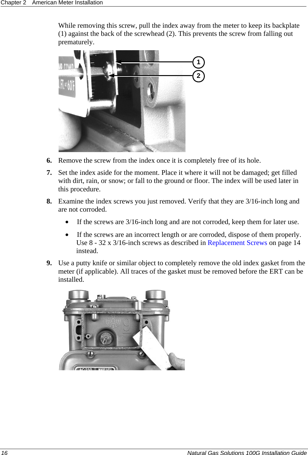 Chapter 2  American Meter Installation  While removing this screw, pull the index away from the meter to keep its backplate (1) against the back of the screwhead (2). This prevents the screw from falling out prematurely.  12 6. Remove the screw from the index once it is completely free of its hole.  7. Set the index aside for the moment. Place it where it will not be damaged; get filled with dirt, rain, or snow; or fall to the ground or floor. The index will be used later in this procedure.  8. Examine the index screws you just removed. Verify that they are 3/16-inch long and are not corroded.  • If the screws are 3/16-inch long and are not corroded, keep them for later use.  • If the screws are an incorrect length or are corroded, dispose of them properly. Use 8 - 32 x 3/16-inch screws as described in Replacement Screws on page 14 instead.  9. Use a putty knife or similar object to completely remove the old index gasket from the meter (if applicable). All traces of the gasket must be removed before the ERT can be installed.      16  Natural Gas Solutions 100G Installation Guide  