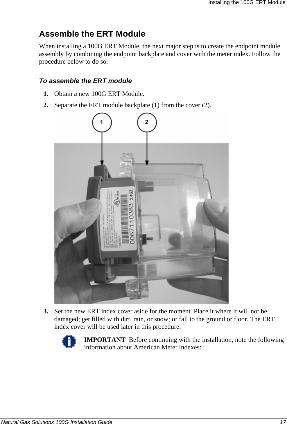  Installing the 100G ERT Module Assemble the ERT Module When installing a 100G ERT Module, the next major step is to create the endpoint module assembly by combining the endpoint backplate and cover with the meter index. Follow the procedure below to do so.   To assemble the ERT module 1. Obtain a new 100G ERT Module. 2. Separate the ERT module backplate (1) from the cover (2).    3. Set the new ERT index cover aside for the moment. Place it where it will not be damaged; get filled with dirt, rain, or snow; or fall to the ground or floor. The ERT index cover will be used later in this procedure.  IMPORTANT  Before continuing with the installation, note the following information about American Meter indexes: Natural Gas Solutions 100G Installation Guide  17  