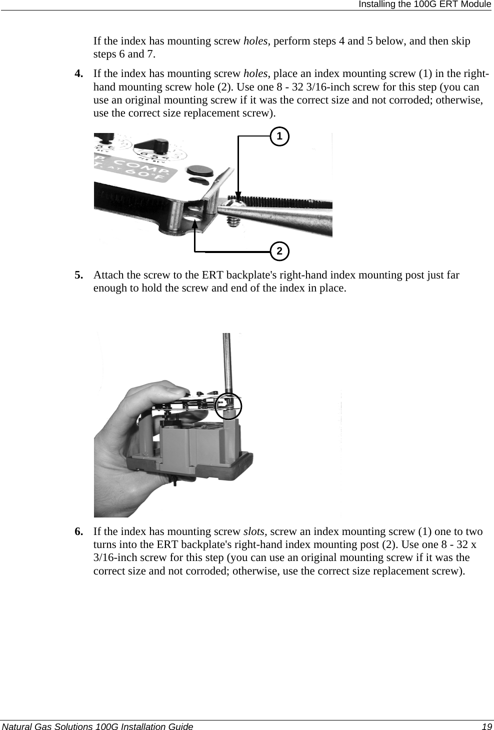  Installing the 100G ERT Module If the index has mounting screw holes, perform steps 4 and 5 below, and then skip steps 6 and 7. 4. If the index has mounting screw holes, place an index mounting screw (1) in the right-hand mounting screw hole (2). Use one 8 - 32 3/16-inch screw for this step (you can use an original mounting screw if it was the correct size and not corroded; otherwise, use the correct size replacement screw).  12 5. Attach the screw to the ERT backplate&apos;s right-hand index mounting post just far enough to hold the screw and end of the index in place.   6. If the index has mounting screw slots, screw an index mounting screw (1) one to two turns into the ERT backplate&apos;s right-hand index mounting post (2). Use one 8 - 32 x 3/16-inch screw for this step (you can use an original mounting screw if it was the correct size and not corroded; otherwise, use the correct size replacement screw). Natural Gas Solutions 100G Installation Guide  19  