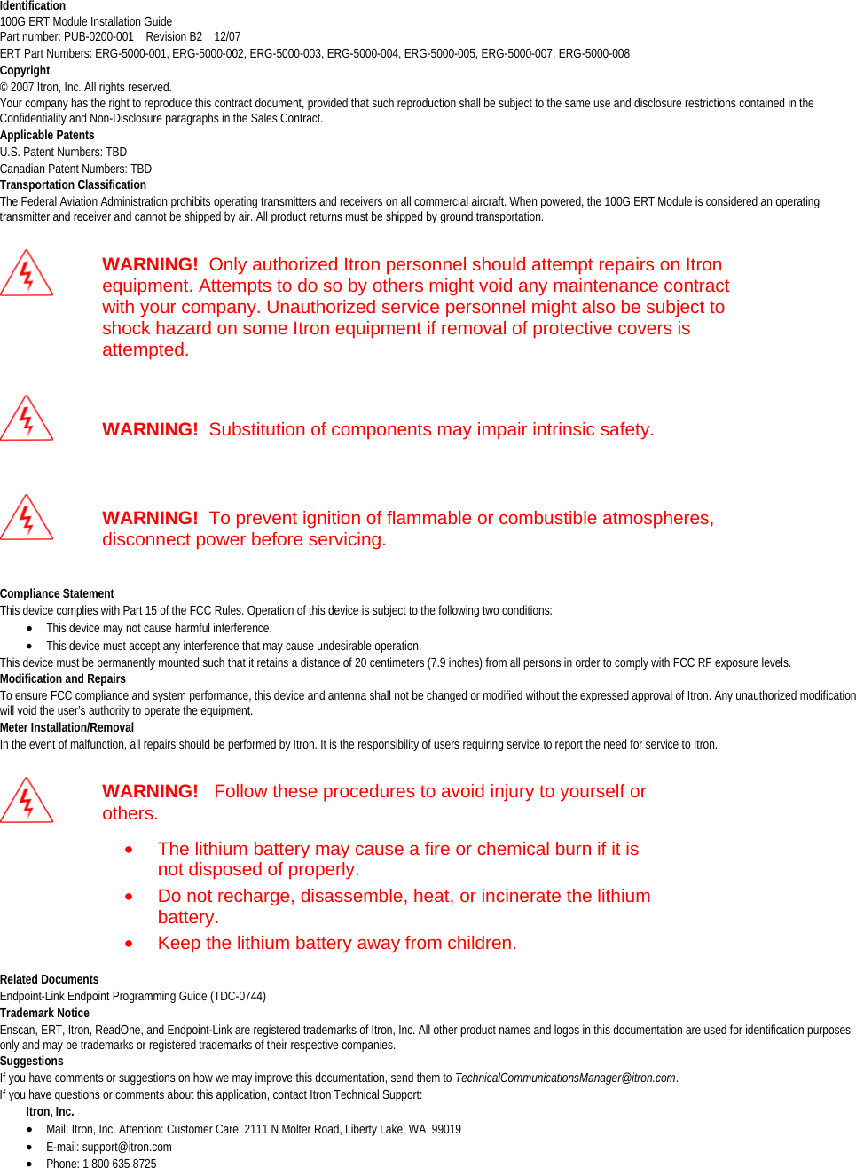  Identification100G ERT Module Installation Guide Part number: PUB-0200-001    Revision B2    12/07 ERT Part Numbers: ERG-5000-001, ERG-5000-002, ERG-5000-003, ERG-5000-004, ERG-5000-005, ERG-5000-007, ERG-5000-008 Copyright © 2007 Itron, Inc. All rights reserved.  Your company has the right to reproduce this contract document, provided that such reproduction shall be subject to the same use and disclosure restrictions contained in the Confidentiality and Non-Disclosure paragraphs in the Sales Contract.  Applicable PatentsU.S. Patent Numbers: TBD Canadian Patent Numbers: TBD  Transportation ClassificationThe Federal Aviation Administration prohibits operating transmitters and receivers on all commercial aircraft. When powered, the 100G ERT Module is considered an operating transmitter and receiver and cannot be shipped by air. All product returns must be shipped by ground transportation.   WARNING!  Only authorized Itron personnel should attempt repairs on Itron equipment. Attempts to do so by others might void any maintenance contract with your company. Unauthorized service personnel might also be subject to shock hazard on some Itron equipment if removal of protective covers is attempted.   WARNING!  Substitution of components may impair intrinsic safety.   WARNING!  To prevent ignition of flammable or combustible atmospheres, disconnect power before servicing.  Compliance StatementThis device complies with Part 15 of the FCC Rules. Operation of this device is subject to the following two conditions:  • This device may not cause harmful interference.  • This device must accept any interference that may cause undesirable operation.  This device must be permanently mounted such that it retains a distance of 20 centimeters (7.9 inches) from all persons in order to comply with FCC RF exposure levels.  Modification and RepairsTo ensure FCC compliance and system performance, this device and antenna shall not be changed or modified without the expressed approval of Itron. Any unauthorized modification will void the user’s authority to operate the equipment. Meter Installation/RemovalIn the event of malfunction, all repairs should be performed by Itron. It is the responsibility of users requiring service to report the need for service to Itron.   WARNING!   Follow these procedures to avoid injury to yourself or others. •  The lithium battery may cause a fire or chemical burn if it is not disposed of properly. •  Do not recharge, disassemble, heat, or incinerate the lithium battery. •  Keep the lithium battery away from children.  Related DocumentsEndpoint-Link Endpoint Programming Guide (TDC-0744) Trademark Notice Enscan, ERT, Itron, ReadOne, and Endpoint-Link are registered trademarks of Itron, Inc. All other product names and logos in this documentation are used for identification purposes only and may be trademarks or registered trademarks of their respective companies. Suggestions If you have comments or suggestions on how we may improve this documentation, send them to TechnicalCommunicationsManager@itron.com. If you have questions or comments about this application, contact Itron Technical Support:          Itron, Inc.  • Mail: Itron, Inc. Attention: Customer Care, 2111 N Molter Road, Liberty Lake, WA  99019 • E-mail: support@itron.com • Phone: 1 800 635 8725   