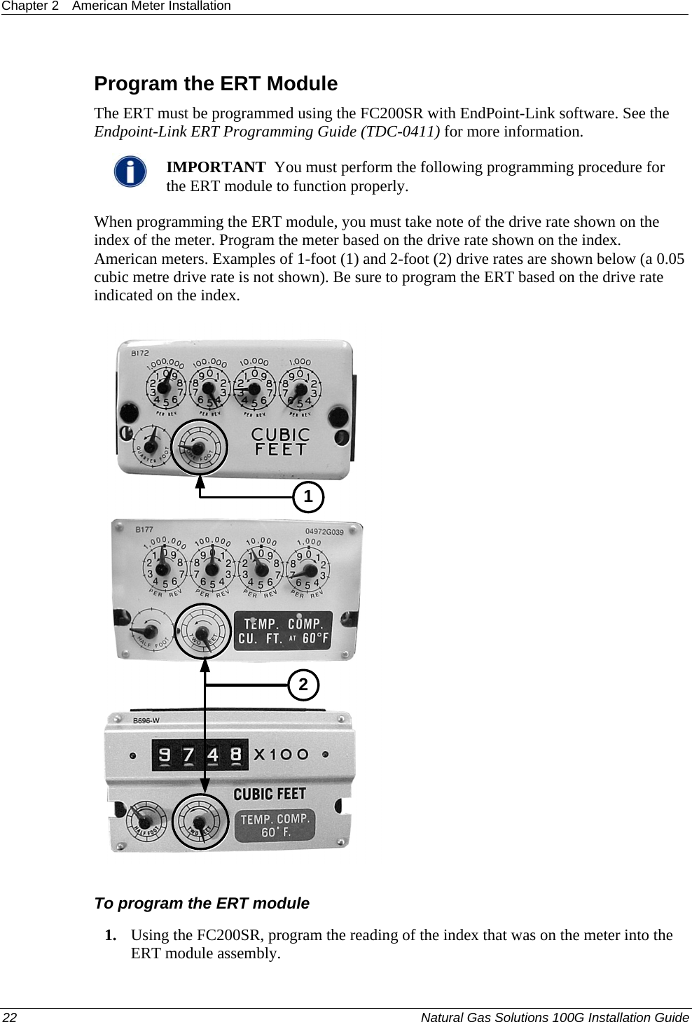 Chapter 2  American Meter Installation   Program the ERT Module The ERT must be programmed using the FC200SR with EndPoint-Link software. See the Endpoint-Link ERT Programming Guide (TDC-0411) for more information.    IMPORTANT  You must perform the following programming procedure for the ERT module to function properly.  When programming the ERT module, you must take note of the drive rate shown on the index of the meter. Program the meter based on the drive rate shown on the index. American meters. Examples of 1-foot (1) and 2-foot (2) drive rates are shown below (a 0.05 cubic metre drive rate is not shown). Be sure to program the ERT based on the drive rate indicated on the index. 12  To program the ERT module 1. Using the FC200SR, program the reading of the index that was on the meter into the ERT module assembly.  22  Natural Gas Solutions 100G Installation Guide  