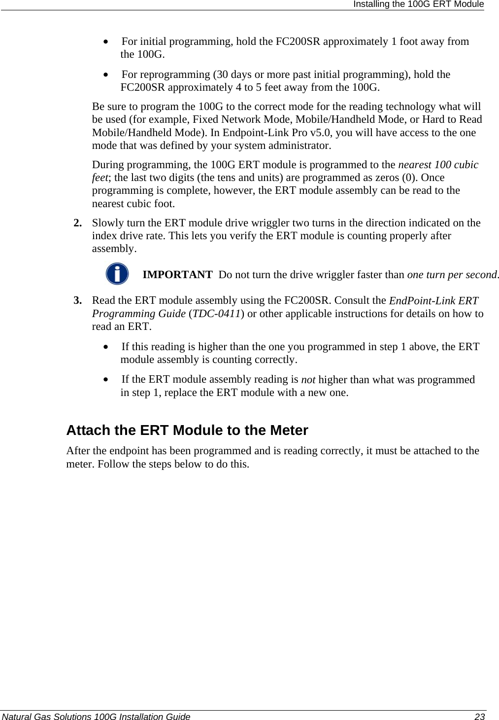  Installing the 100G ERT Module • For initial programming, hold the FC200SR approximately 1 foot away from the 100G.  • For reprogramming (30 days or more past initial programming), hold the FC200SR approximately 4 to 5 feet away from the 100G.  Be sure to program the 100G to the correct mode for the reading technology what will be used (for example, Fixed Network Mode, Mobile/Handheld Mode, or Hard to Read Mobile/Handheld Mode). In Endpoint-Link Pro v5.0, you will have access to the one mode that was defined by your system administrator.  During programming, the 100G ERT module is programmed to the nearest 100 cubic feet; the last two digits (the tens and units) are programmed as zeros (0). Once programming is complete, however, the ERT module assembly can be read to the nearest cubic foot.  2. Slowly turn the ERT module drive wriggler two turns in the direction indicated on the index drive rate. This lets you verify the ERT module is counting properly after assembly.   IMPORTANT  Do not turn the drive wriggler faster than one turn per second. 3. Read the ERT module assembly using the FC200SR. Consult the EndPoint-Link ERT Programming Guide (TDC-0411) or other applicable instructions for details on how to read an ERT.  • If this reading is higher than the one you programmed in step 1 above, the ERT module assembly is counting correctly.  • If the ERT module assembly reading is not higher than what was programmed in step 1, replace the ERT module with a new one.  Attach the ERT Module to the Meter After the endpoint has been programmed and is reading correctly, it must be attached to the meter. Follow the steps below to do this. Natural Gas Solutions 100G Installation Guide  23  