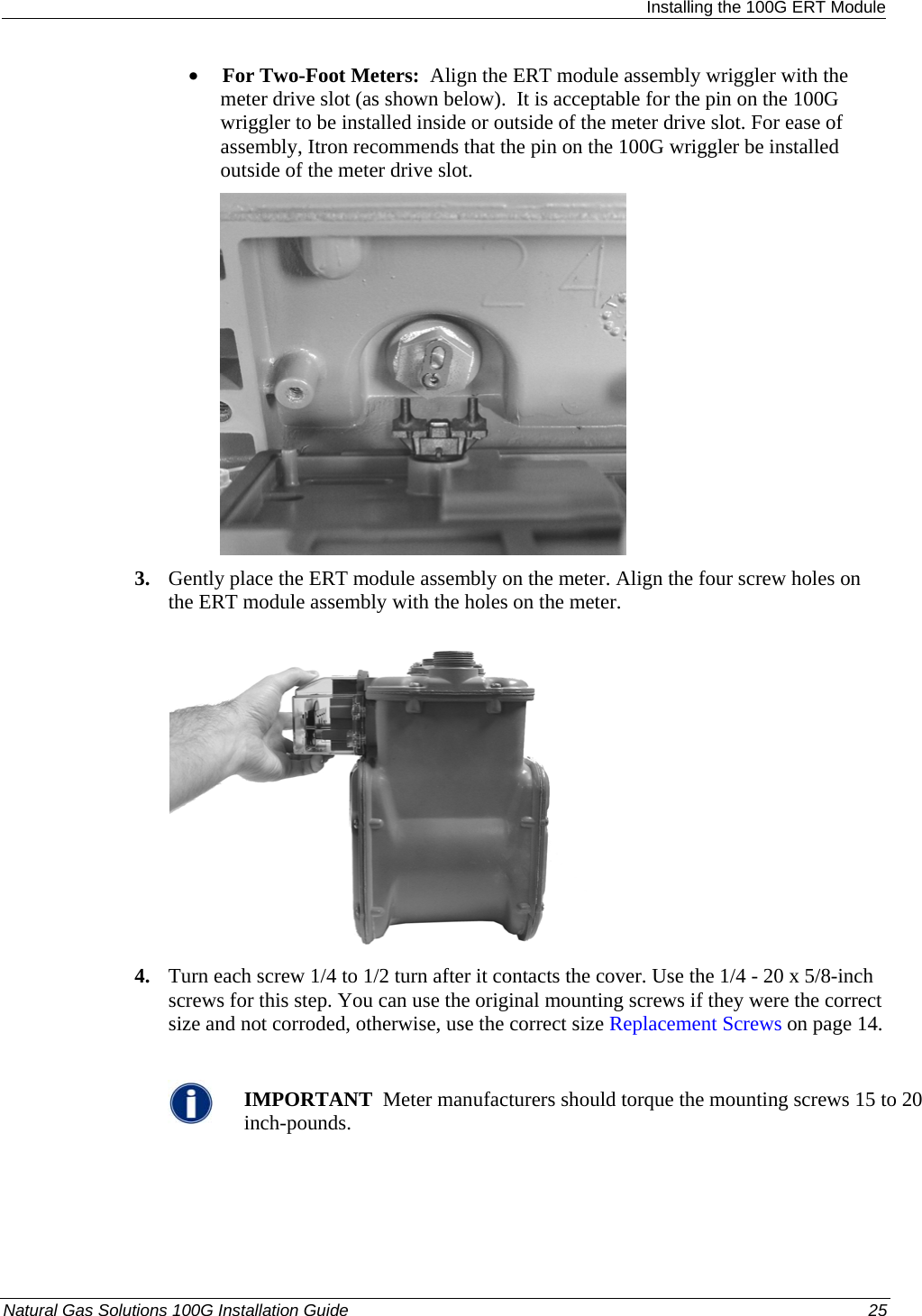  Installing the 100G ERT Module • For Two-Foot Meters:  Align the ERT module assembly wriggler with the meter drive slot (as shown below).  It is acceptable for the pin on the 100G wriggler to be installed inside or outside of the meter drive slot. For ease of assembly, Itron recommends that the pin on the 100G wriggler be installed outside of the meter drive slot.   3. Gently place the ERT module assembly on the meter. Align the four screw holes on the ERT module assembly with the holes on the meter.    4. Turn each screw 1/4 to 1/2 turn after it contacts the cover. Use the 1/4 - 20 x 5/8-inch screws for this step. You can use the original mounting screws if they were the correct size and not corroded, otherwise, use the correct size Replacement Screws on page 14.   IMPORTANT  Meter manufacturers should torque the mounting screws 15 to 20 inch-pounds. Natural Gas Solutions 100G Installation Guide  25  