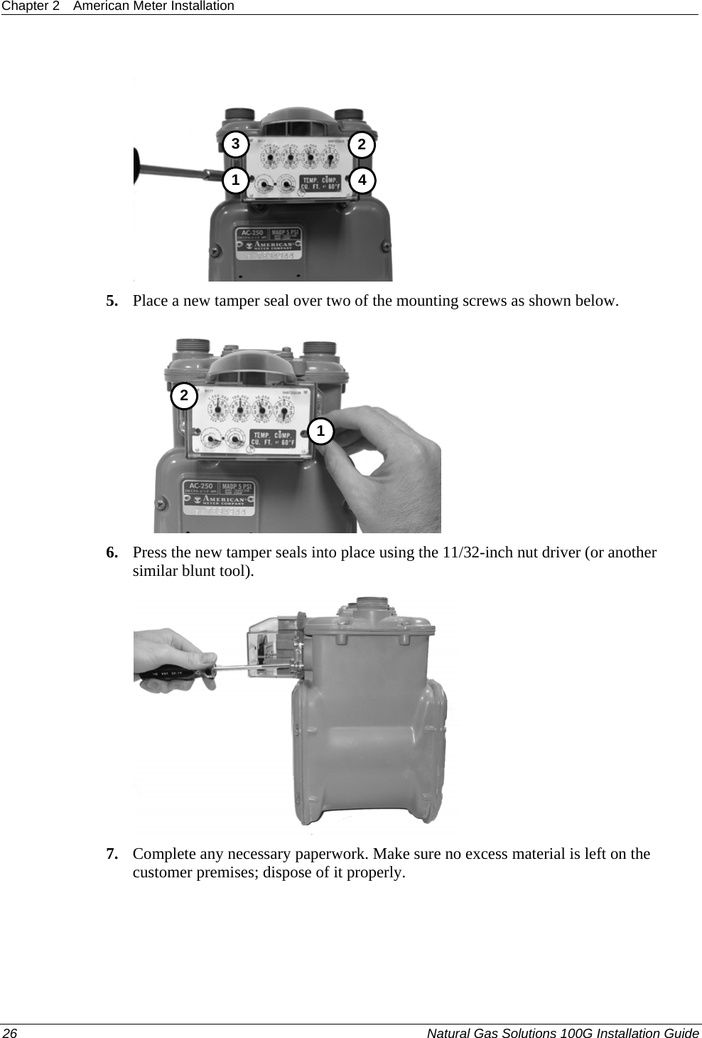 Chapter 2  American Meter Installation   3412 5. Place a new tamper seal over two of the mounting screws as shown below.  12 6. Press the new tamper seals into place using the 11/32-inch nut driver (or another similar blunt tool).   7. Complete any necessary paperwork. Make sure no excess material is left on the customer premises; dispose of it properly.  26  Natural Gas Solutions 100G Installation Guide  