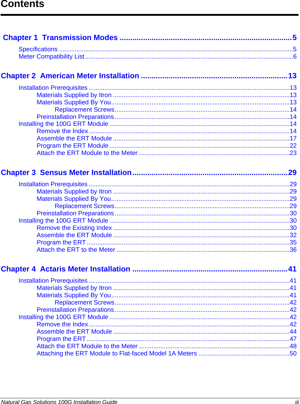  Contents  Chapter 1  Transmission Modes .................................................................................5Specifications ......................................................................................................................................5 Meter Compatibility List.......................................................................................................................6 Chapter 2  American Meter Installation .....................................................................13Installation Prerequisites ...................................................................................................................13 Materials Supplied by Itron .....................................................................................................13 Materials Supplied By You......................................................................................................13 Replacement Screws....................................................................................................14 Preinstallation Preparations....................................................................................................14 Installing the 100G ERT Module .......................................................................................................14 Remove the Index...................................................................................................................14 Assemble the ERT Module .....................................................................................................17 Program the ERT Module .......................................................................................................22 Attach the ERT Module to the Meter ......................................................................................23 Chapter 3  Sensus Meter Installation.........................................................................29Installation Prerequisites ...................................................................................................................29 Materials Supplied by Itron .....................................................................................................29 Materials Supplied By You......................................................................................................29 Replacement Screws....................................................................................................29 Preinstallation Preparations....................................................................................................30 Installing the 100G ERT Module .......................................................................................................30 Remove the Existing Index .....................................................................................................30 Assemble the ERT Module .....................................................................................................32 Program the ERT ....................................................................................................................35 Attach the ERT to the Meter ...................................................................................................36 Chapter 4  Actaris Meter Installation .........................................................................41Installation Prerequisites ...................................................................................................................41 Materials Supplied by Itron .....................................................................................................41 Materials Supplied By You......................................................................................................41 Replacement Screws....................................................................................................42 Preinstallation Preparations....................................................................................................42 Installing the 100G ERT Module .......................................................................................................42 Remove the Index...................................................................................................................42 Assemble the ERT Module .....................................................................................................44 Program the ERT ....................................................................................................................47 Attach the ERT Module to the Meter ......................................................................................48 Attaching the ERT Module to Flat-faced Model 1A Meters ....................................................50 Natural Gas Solutions 100G Installation Guide  iii  