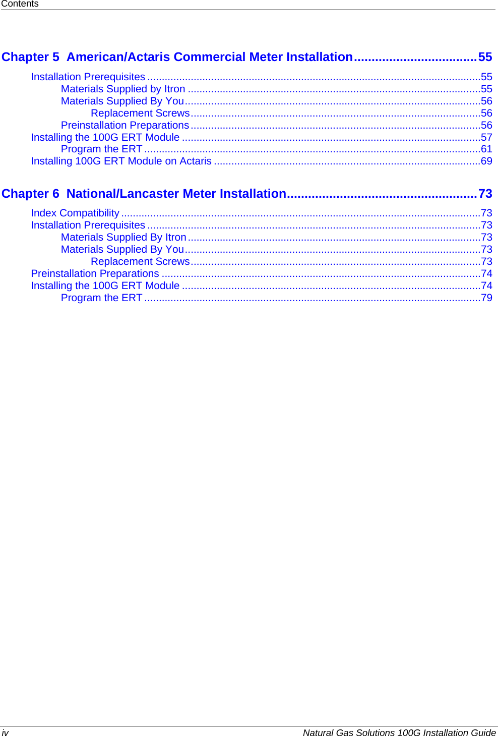 Contents  Chapter 5  American/Actaris Commercial Meter Installation...................................55Installation Prerequisites ...................................................................................................................55 Materials Supplied by Itron .....................................................................................................55 Materials Supplied By You......................................................................................................56 Replacement Screws....................................................................................................56 Preinstallation Preparations....................................................................................................56 Installing the 100G ERT Module .......................................................................................................57 Program the ERT ....................................................................................................................61 Installing 100G ERT Module on Actaris ............................................................................................69 Chapter 6  National/Lancaster Meter Installation......................................................73Index Compatibility............................................................................................................................73 Installation Prerequisites ...................................................................................................................73 Materials Supplied By Itron.....................................................................................................73 Materials Supplied By You......................................................................................................73 Replacement Screws....................................................................................................73 Preinstallation Preparations ..............................................................................................................74 Installing the 100G ERT Module .......................................................................................................74 Program the ERT ....................................................................................................................79  iv  Natural Gas Solutions 100G Installation Guide  