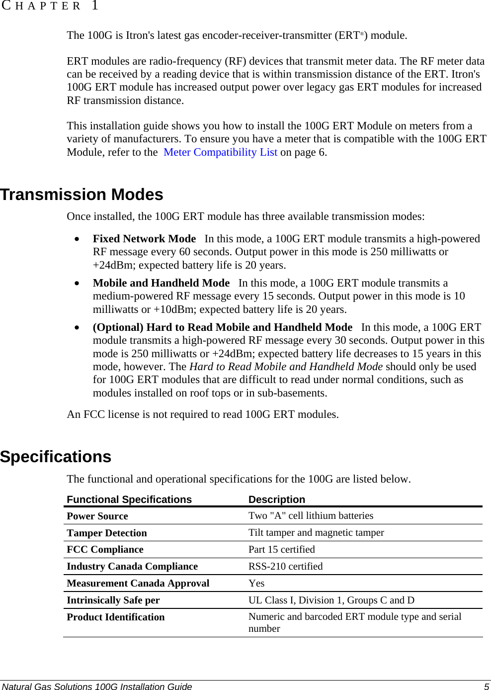  CHAPTER 1 The 100G is Itron&apos;s latest gas encoder-receiver-transmitter (ERT®) module.  ERT modules are radio-frequency (RF) devices that transmit meter data. The RF meter data can be received by a reading device that is within transmission distance of the ERT. Itron&apos;s 100G ERT module has increased output power over legacy gas ERT modules for increased RF transmission distance.  This installation guide shows you how to install the 100G ERT Module on meters from a variety of manufacturers. To ensure you have a meter that is compatible with the 100G ERT Module, refer to the  Meter Compatibility List on page 6.   Transmission Modes Once installed, the 100G ERT module has three available transmission modes:  • Fixed Network Mode   In this mode, a 100G ERT module transmits a high-powered RF message every 60 seconds. Output power in this mode is 250 milliwatts or +24dBm; expected battery life is 20 years.  • Mobile and Handheld Mode   In this mode, a 100G ERT module transmits a medium-powered RF message every 15 seconds. Output power in this mode is 10 milliwatts or +10dBm; expected battery life is 20 years.  • (Optional) Hard to Read Mobile and Handheld Mode   In this mode, a 100G ERT module transmits a high-powered RF message every 30 seconds. Output power in this mode is 250 milliwatts or +24dBm; expected battery life decreases to 15 years in this mode, however. The Hard to Read Mobile and Handheld Mode should only be used for 100G ERT modules that are difficult to read under normal conditions, such as modules installed on roof tops or in sub-basements.  An FCC license is not required to read 100G ERT modules.   Specifications The functional and operational specifications for the 100G are listed below.  Functional Specifications  Description Power Source Two &quot;A&quot; cell lithium batteries Tamper Detection Tilt tamper and magnetic tamper FCC Compliance Part 15 certified Industry Canada Compliance RSS-210 certified Measurement Canada Approval Yes Intrinsically Safe per UL Class I, Division 1, Groups C and D Product Identification Numeric and barcoded ERT module type and serial number Natural Gas Solutions 100G Installation Guide  5  