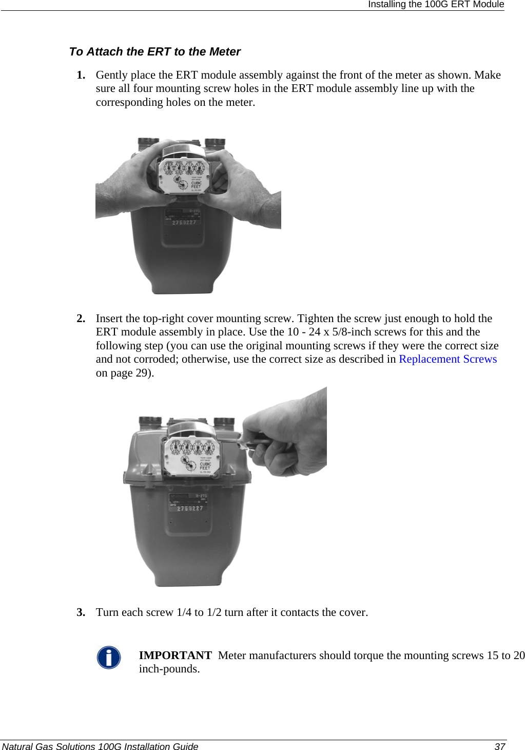  Installing the 100G ERT Module To Attach the ERT to the Meter 1. Gently place the ERT module assembly against the front of the meter as shown. Make sure all four mounting screw holes in the ERT module assembly line up with the corresponding holes on the meter.   2. Insert the top-right cover mounting screw. Tighten the screw just enough to hold the ERT module assembly in place. Use the 10 - 24 x 5/8-inch screws for this and the following step (you can use the original mounting screws if they were the correct size and not corroded; otherwise, use the correct size as described in Replacement Screws on page 29).   3. Turn each screw 1/4 to 1/2 turn after it contacts the cover.   IMPORTANT  Meter manufacturers should torque the mounting screws 15 to 20 inch-pounds. Natural Gas Solutions 100G Installation Guide  37  