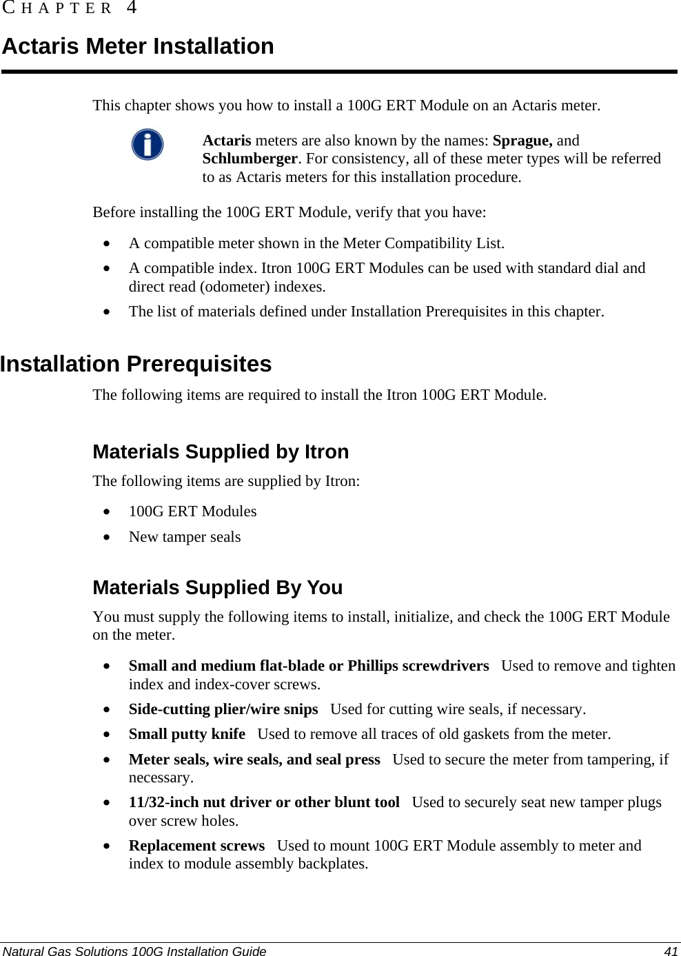  CHAPTER 4 Actaris Meter Installation This chapter shows you how to install a 100G ERT Module on an Actaris meter.  Actaris meters are also known by the names: Sprague, and Schlumberger. For consistency, all of these meter types will be referred to as Actaris meters for this installation procedure.  Before installing the 100G ERT Module, verify that you have: • A compatible meter shown in the Meter Compatibility List. • A compatible index. Itron 100G ERT Modules can be used with standard dial and direct read (odometer) indexes. • The list of materials defined under Installation Prerequisites in this chapter.  Installation Prerequisites The following items are required to install the Itron 100G ERT Module.  Materials Supplied by Itron The following items are supplied by Itron: • 100G ERT Modules • New tamper seals  Materials Supplied By You You must supply the following items to install, initialize, and check the 100G ERT Module on the meter. • Small and medium flat-blade or Phillips screwdrivers   Used to remove and tighten index and index-cover screws. • Side-cutting plier/wire snips   Used for cutting wire seals, if necessary. • Small putty knife   Used to remove all traces of old gaskets from the meter.  • Meter seals, wire seals, and seal press   Used to secure the meter from tampering, if necessary. • 11/32-inch nut driver or other blunt tool   Used to securely seat new tamper plugs over screw holes.  • Replacement screws   Used to mount 100G ERT Module assembly to meter and index to module assembly backplates. Natural Gas Solutions 100G Installation Guide  41  