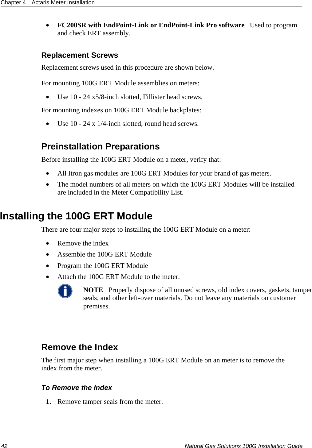 Chapter 4  Actaris Meter Installation  • FC200SR with EndPoint-Link or EndPoint-Link Pro software   Used to program  and check ERT assembly.  Replacement Screws Replacement screws used in this procedure are shown below. For mounting 100G ERT Module assemblies on meters: • Use 10 - 24 x5/8-inch slotted, Fillister head screws. For mounting indexes on 100G ERT Module backplates: • Use 10 - 24 x 1/4-inch slotted, round head screws.  Preinstallation Preparations Before installing the 100G ERT Module on a meter, verify that:   • All Itron gas modules are 100G ERT Modules for your brand of gas meters.  • The model numbers of all meters on which the 100G ERT Modules will be installed are included in the Meter Compatibility List.  Installing the 100G ERT Module There are four major steps to installing the 100G ERT Module on a meter: • Remove the index • Assemble the 100G ERT Module • Program the 100G ERT Module • Attach the 100G ERT Module to the meter.  NOTE   Properly dispose of all unused screws, old index covers, gaskets, tamper seals, and other left-over materials. Do not leave any materials on customer premises.    Remove the Index The first major step when installing a 100G ERT Module on an meter is to remove the index from the meter.  To Remove the Index 1. Remove tamper seals from the meter. 42  Natural Gas Solutions 100G Installation Guide  